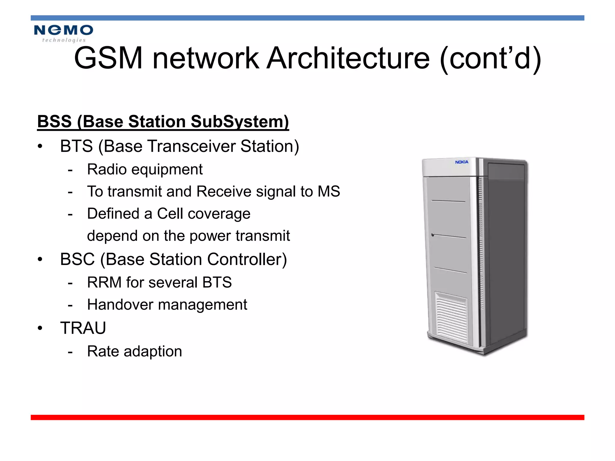 GSM network Architecture (cont’d)
BSS (Base Station SubSystem)
• BTS (Base Transceiver Station)
   - Radio equipment
   - To transmit and Receive signal to MS
   - Defined a Cell coverage
     depend on the power transmit
• BSC (Base Station Controller)
   - RRM for several BTS
   - Handover management
• TRAU
   - Rate adaption
 