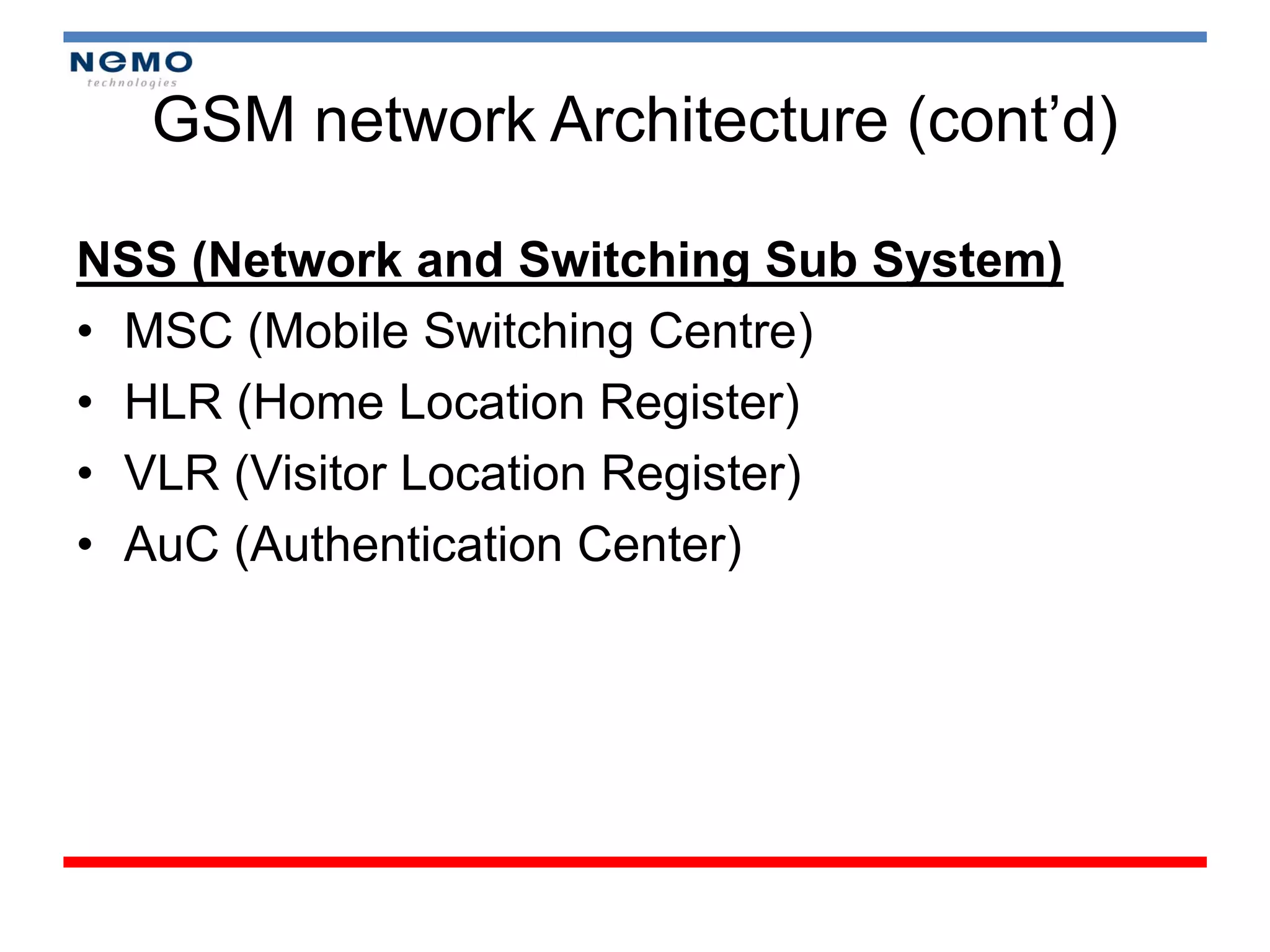 GSM network Architecture (cont’d)

NSS (Network and Switching Sub System)
• MSC (Mobile Switching Centre)
• HLR (Home Location Register)
• VLR (Visitor Location Register)
• AuC (Authentication Center)
 