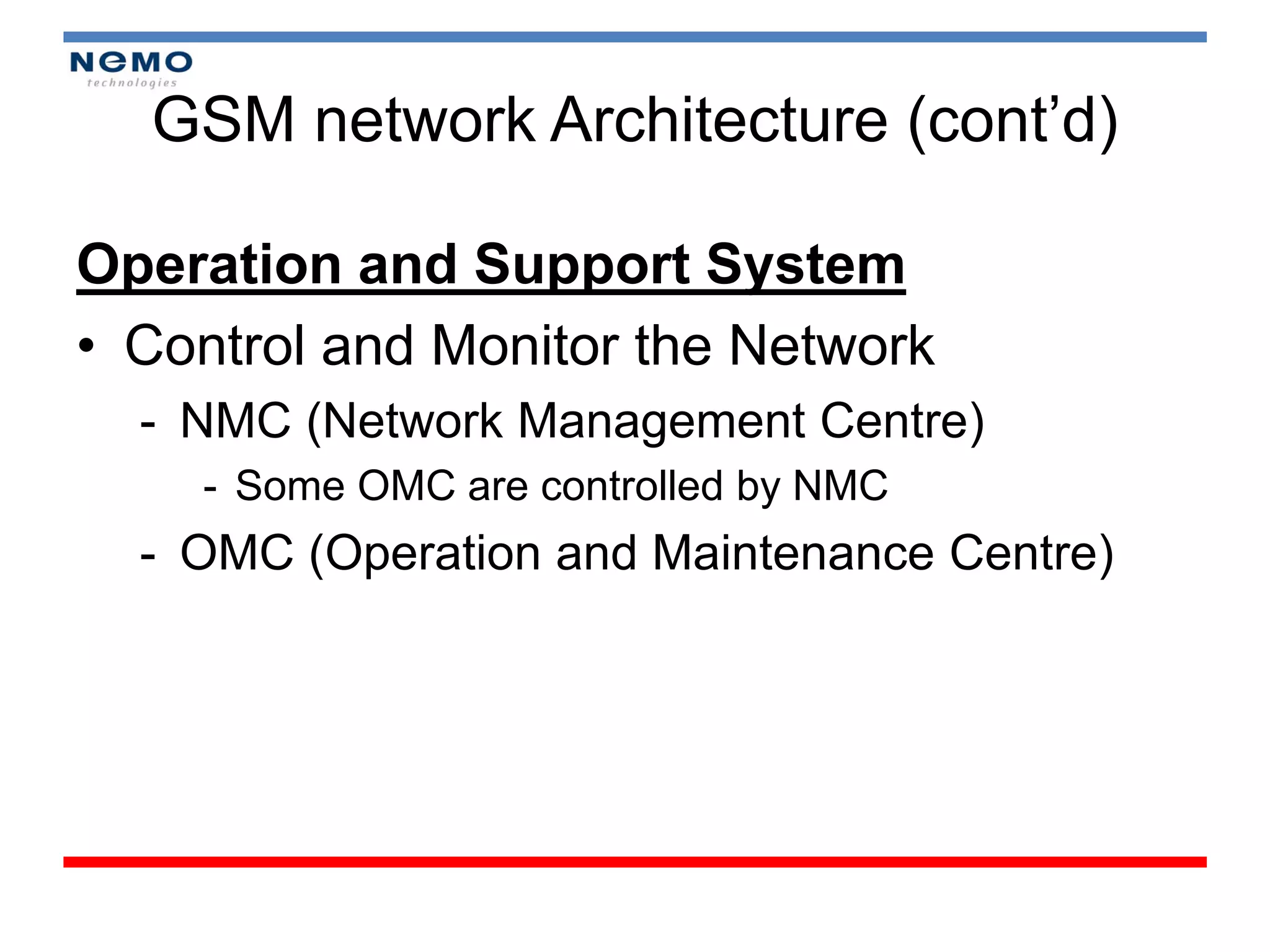 GSM network Architecture (cont’d)

Operation and Support System
• Control and Monitor the Network
  - NMC (Network Management Centre)
    - Some OMC are controlled by NMC
  - OMC (Operation and Maintenance Centre)
 