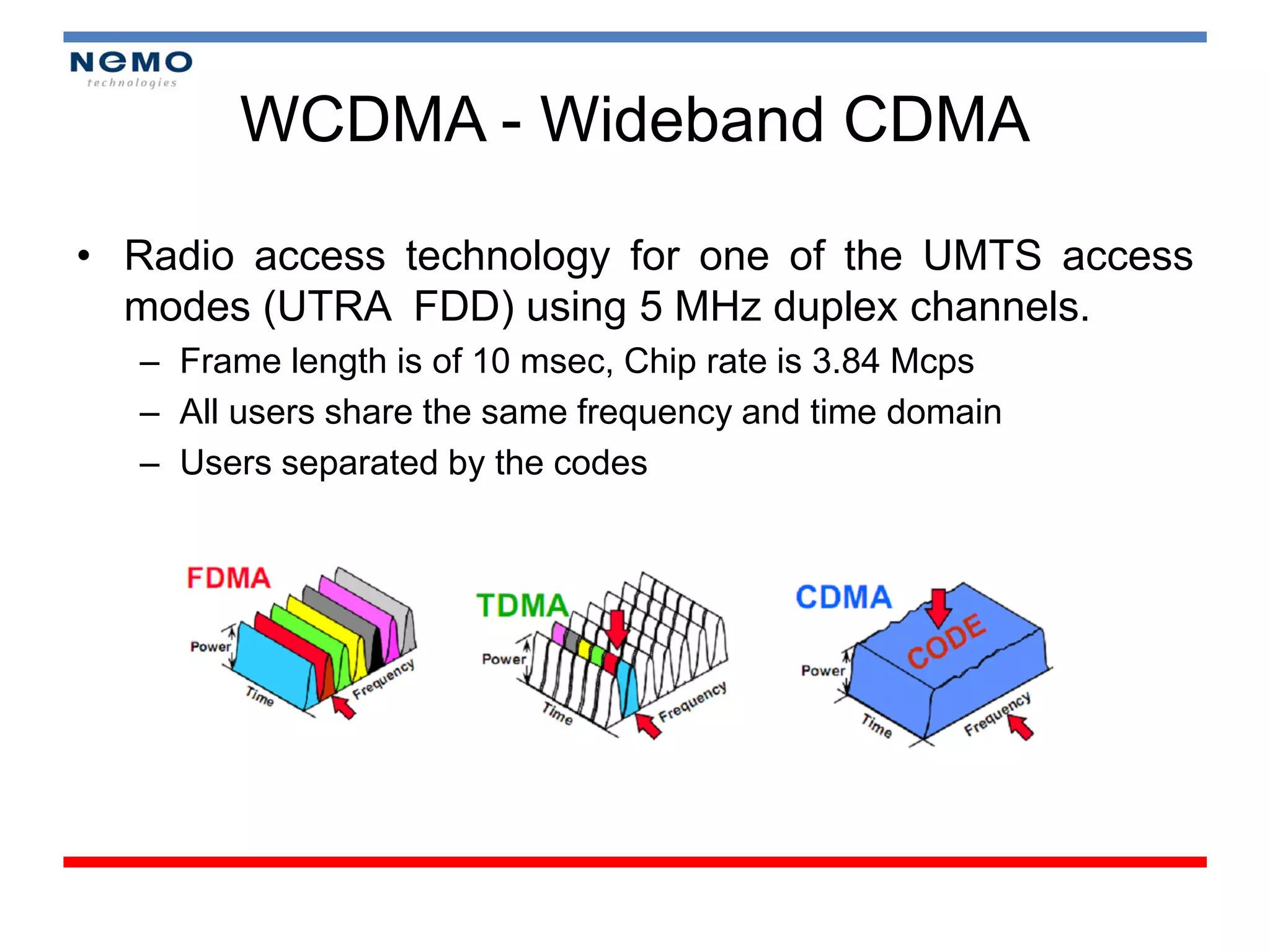 WCDMA - Wideband CDMA

• Radio access technology for one of the UMTS access
  modes (UTRA FDD) using 5 MHz duplex channels.
  – Frame length is of 10 msec, Chip rate is 3.84 Mcps
  – All users share the same frequency and time domain
  – Users separated by the codes
 