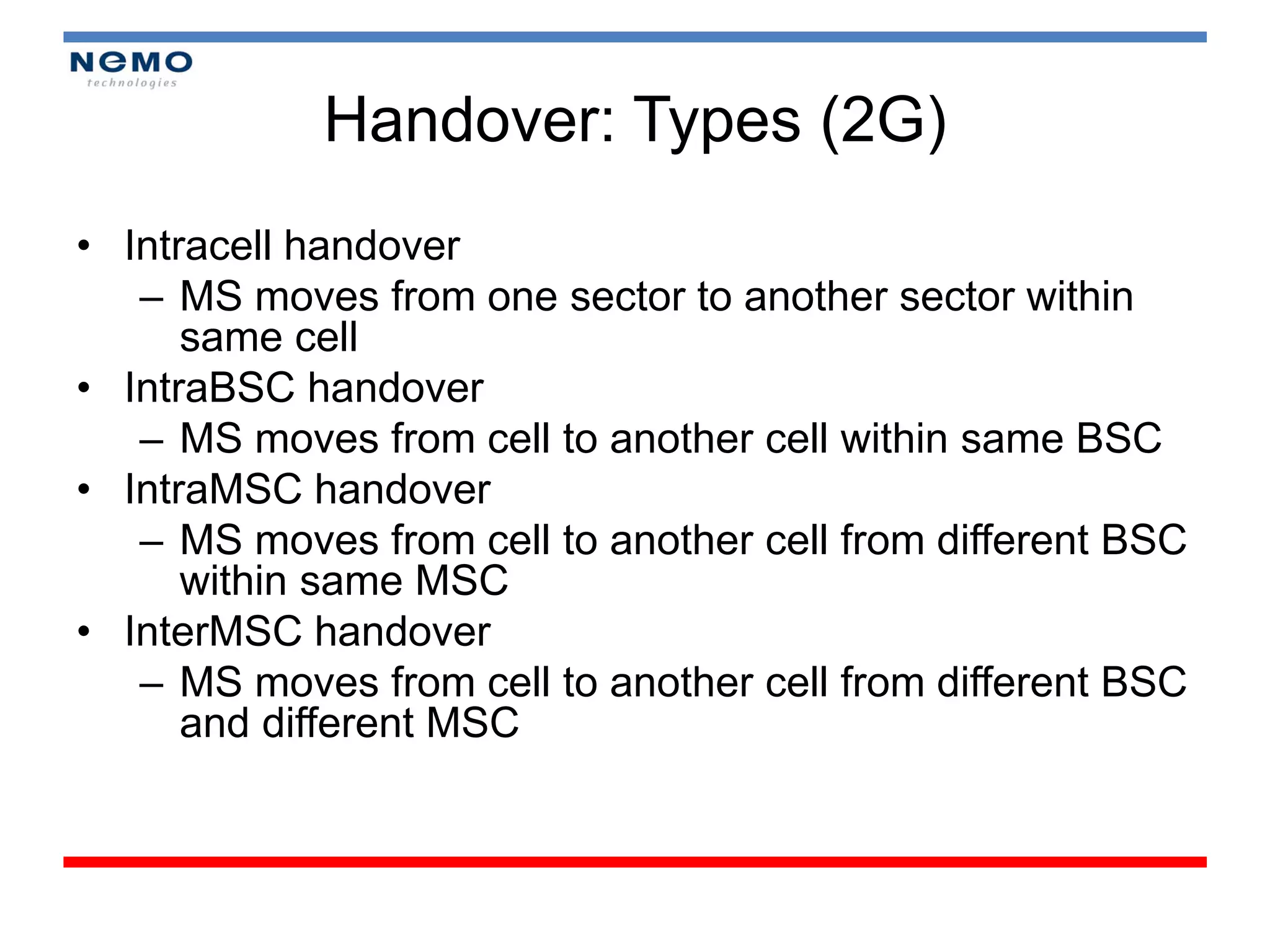 Handover: Types (2G)
• Intracell handover
   – MS moves from one sector to another sector within
      same cell
• IntraBSC handover
   – MS moves from cell to another cell within same BSC
• IntraMSC handover
   – MS moves from cell to another cell from different BSC
      within same MSC
• InterMSC handover
   – MS moves from cell to another cell from different BSC
      and different MSC
 