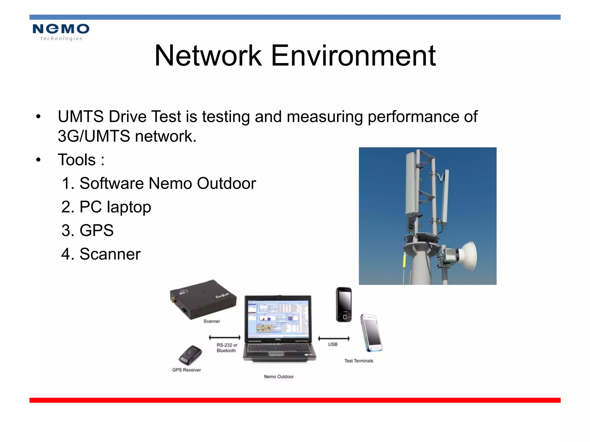 Network Environment
• UMTS Drive Test is testing and measuring performance of
  3G/UMTS network.
• Tools :
  1. Software Nemo Outdoor
  2. PC laptop
  3. GPS
  4. Scanner
 