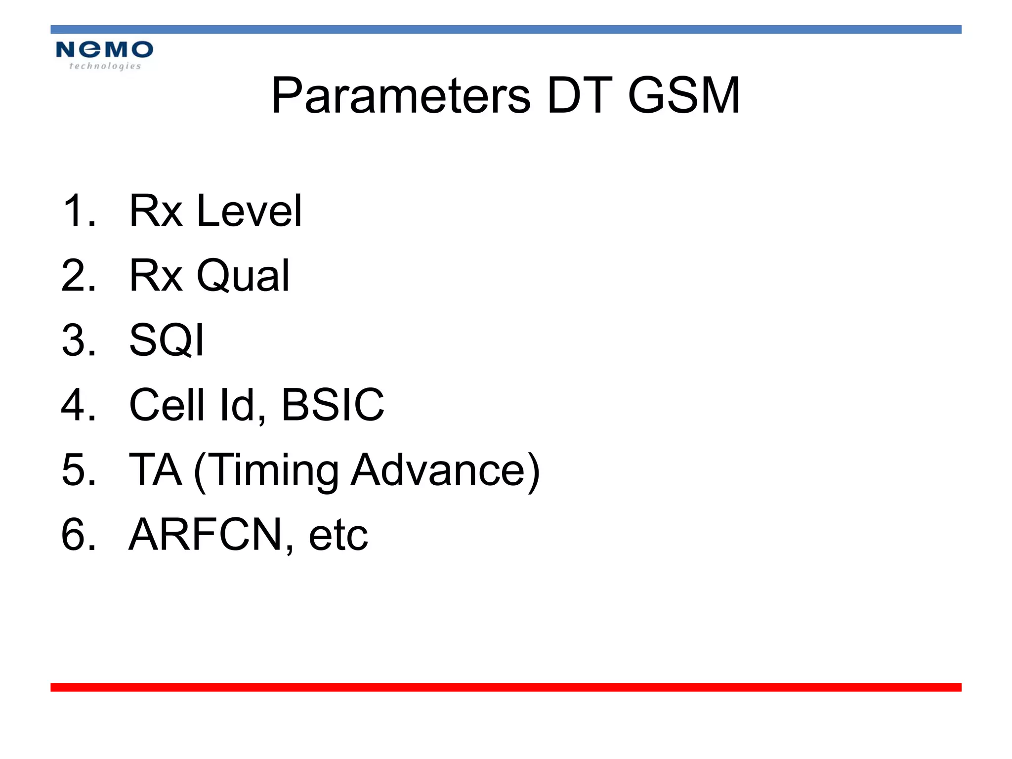 Parameters DT GSM

1.   Rx Level
2.   Rx Qual
3.   SQI
4.   Cell Id, BSIC
5.   TA (Timing Advance)
6.   ARFCN, etc
 
