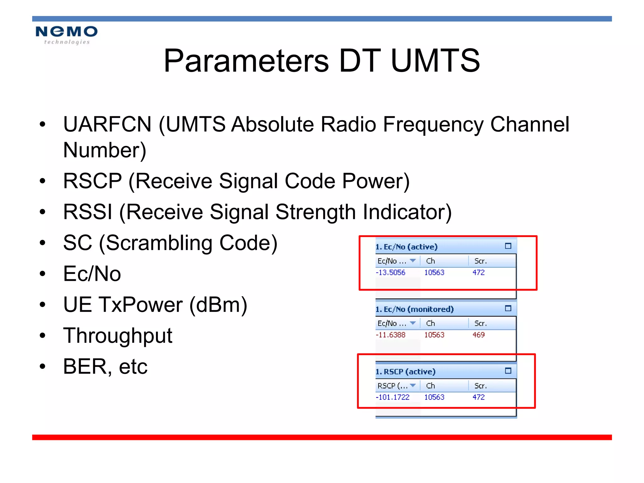 Parameters DT UMTS
• UARFCN (UMTS Absolute Radio Frequency Channel
  Number)
• RSCP (Receive Signal Code Power)
• RSSI (Receive Signal Strength Indicator)
• SC (Scrambling Code)
• Ec/No
• UE TxPower (dBm)
• Throughput
• BER, etc
 