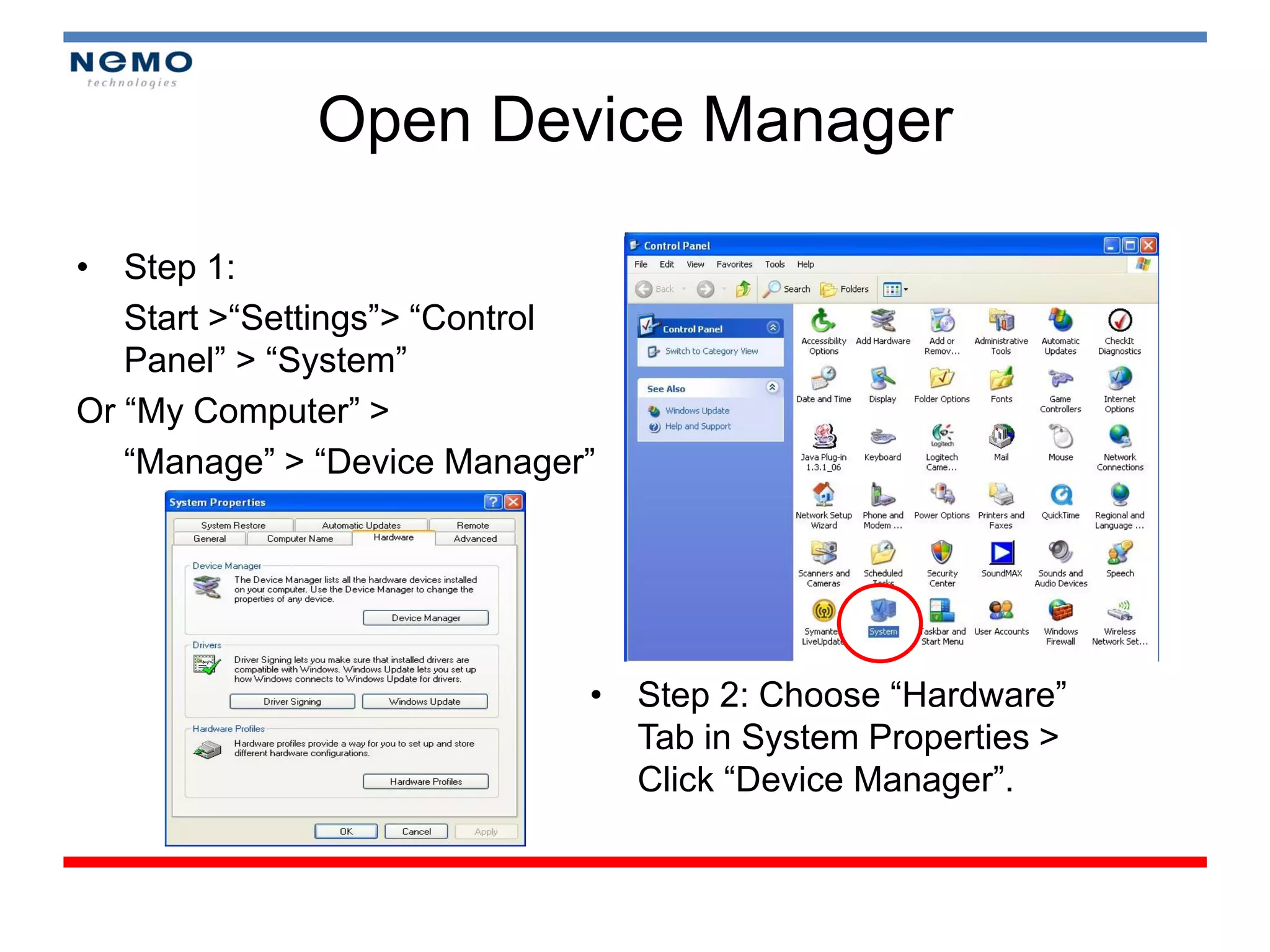 Open Device Manager

• Step 1:
   Start >“Settings”> “Control
   Panel” > “System”
Or “My Computer” >
   “Manage” > “Device Manager”




                             • Step 2: Choose “Hardware”
                               Tab in System Properties >
                               Click “Device Manager”.
 