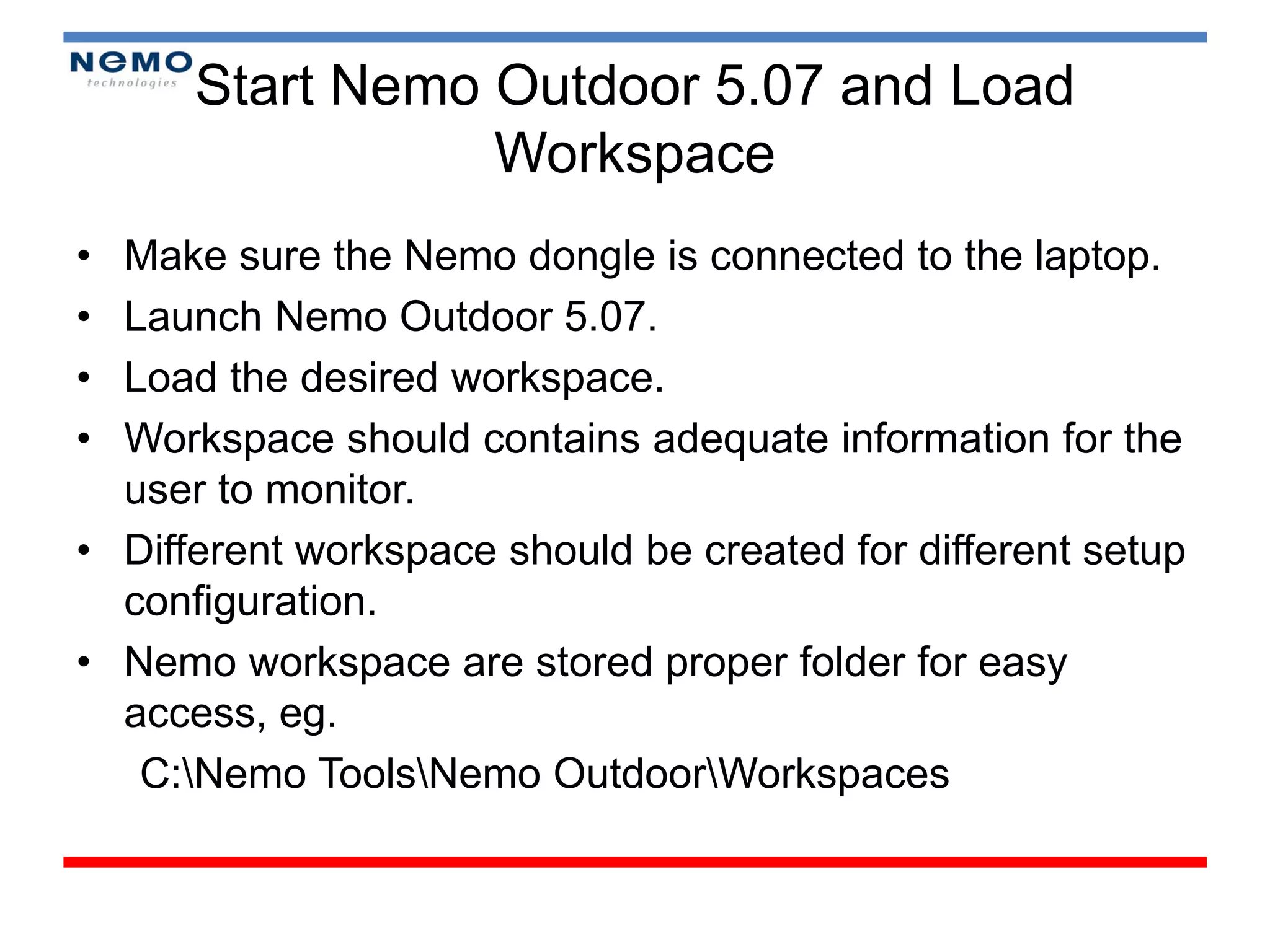 Start Nemo Outdoor 5.07 and Load
                 Workspace
• Make sure the Nemo dongle is connected to the laptop.
• Launch Nemo Outdoor 5.07.
• Load the desired workspace.
• Workspace should contains adequate information for the
  user to monitor.
• Different workspace should be created for different setup
  configuration.
• Nemo workspace are stored proper folder for easy
  access, eg.
   C:Nemo ToolsNemo OutdoorWorkspaces
 