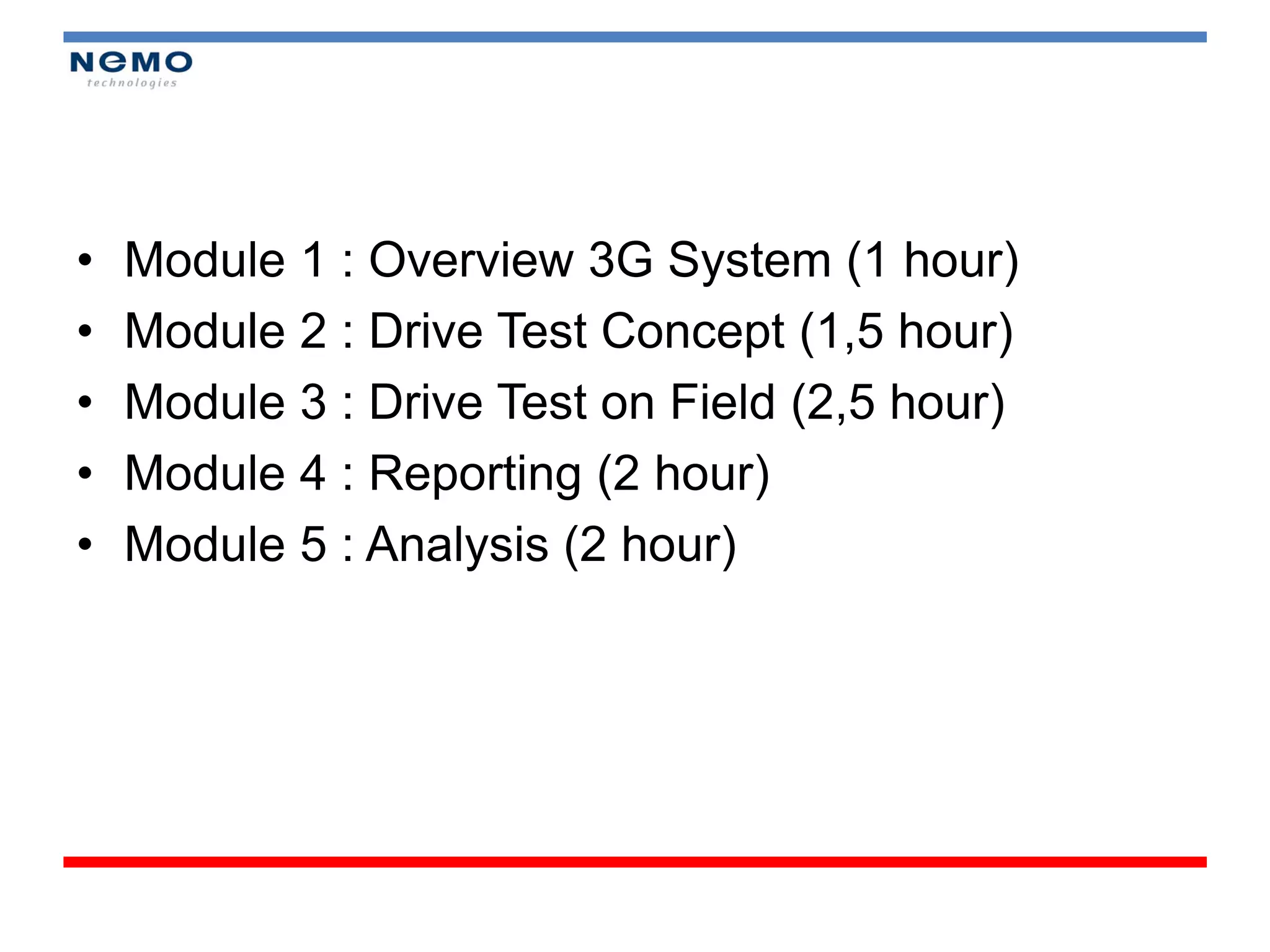 •   Module 1 : Overview 3G System (1 hour)
•   Module 2 : Drive Test Concept (1,5 hour)
•   Module 3 : Drive Test on Field (2,5 hour)
•   Module 4 : Reporting (2 hour)
•   Module 5 : Analysis (2 hour)
 
