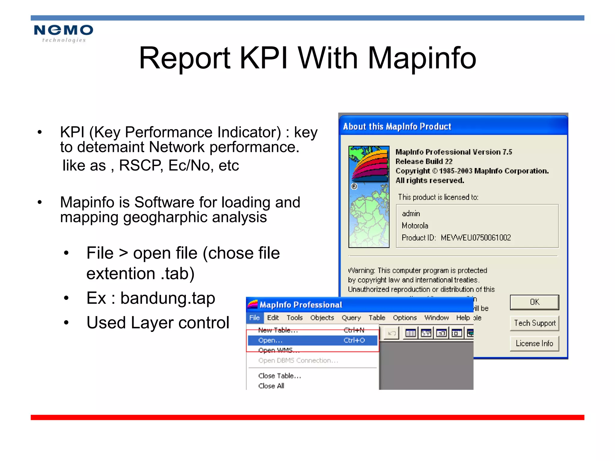 Report KPI With Mapinfo

•   KPI (Key Performance Indicator) : key
    to detemaint Network performance.
     like as , RSCP, Ec/No, etc

•   Mapinfo is Software for loading and
    mapping geogharphic analysis

    • File > open file (chose file
      extention .tab)
    • Ex : bandung.tap
    • Used Layer control
 