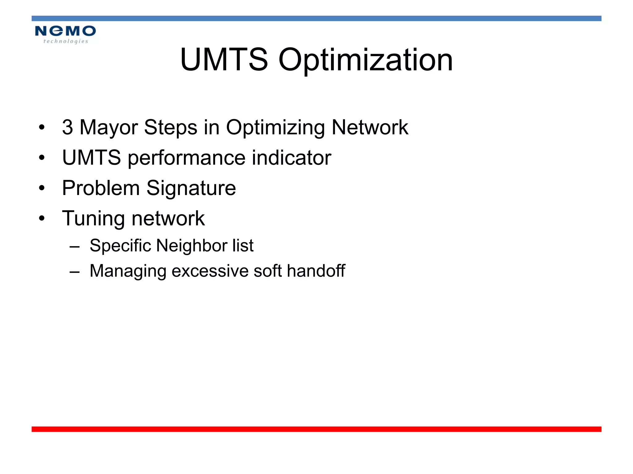 UMTS Optimization

•   3 Mayor Steps in Optimizing Network
•   UMTS performance indicator
•   Problem Signature
•   Tuning network
    – Specific Neighbor list
    – Managing excessive soft handoff
 