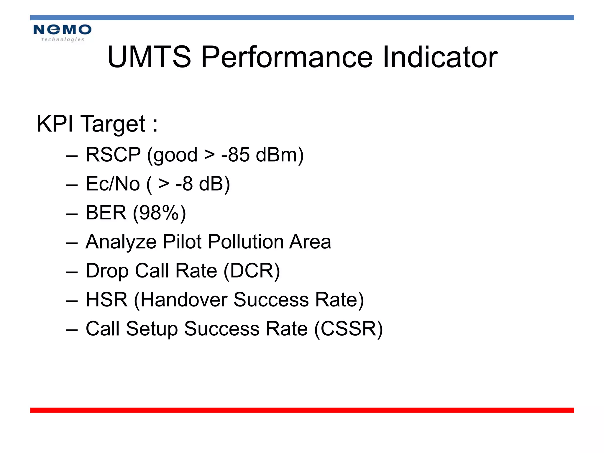 UMTS Performance Indicator

KPI Target :
  –   RSCP (good > -85 dBm)
  –   Ec/No ( > -8 dB)
  –   BER (98%)
  –   Analyze Pilot Pollution Area
  –   Drop Call Rate (DCR)
  –   HSR (Handover Success Rate)
  –   Call Setup Success Rate (CSSR)
 