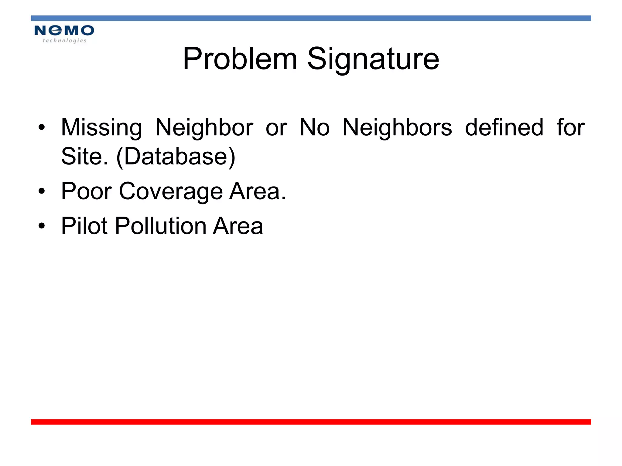 Problem Signature

• Missing Neighbor or No Neighbors defined for
  Site. (Database)
• Poor Coverage Area.
• Pilot Pollution Area
 
