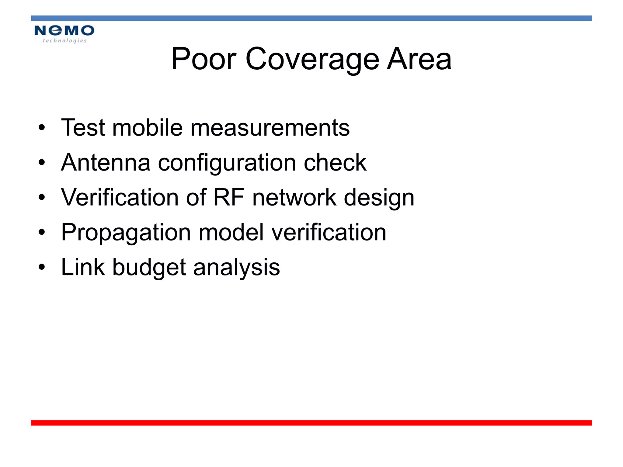 Poor Coverage Area

•   Test mobile measurements
•   Antenna configuration check
•   Verification of RF network design
•   Propagation model verification
•   Link budget analysis
 
