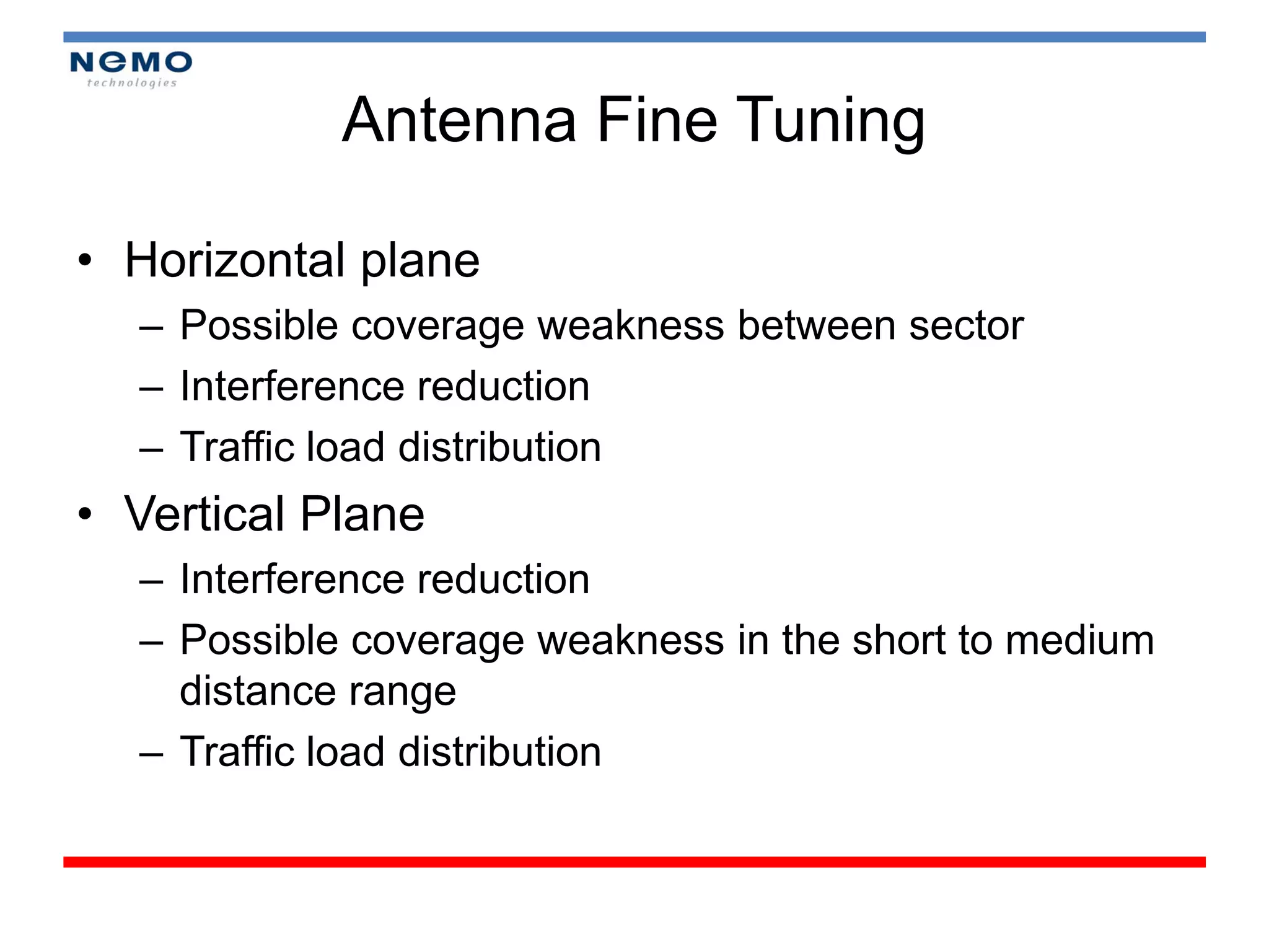 Antenna Fine Tuning

• Horizontal plane
  – Possible coverage weakness between sector
  – Interference reduction
  – Traffic load distribution
• Vertical Plane
  – Interference reduction
  – Possible coverage weakness in the short to medium
    distance range
  – Traffic load distribution
 