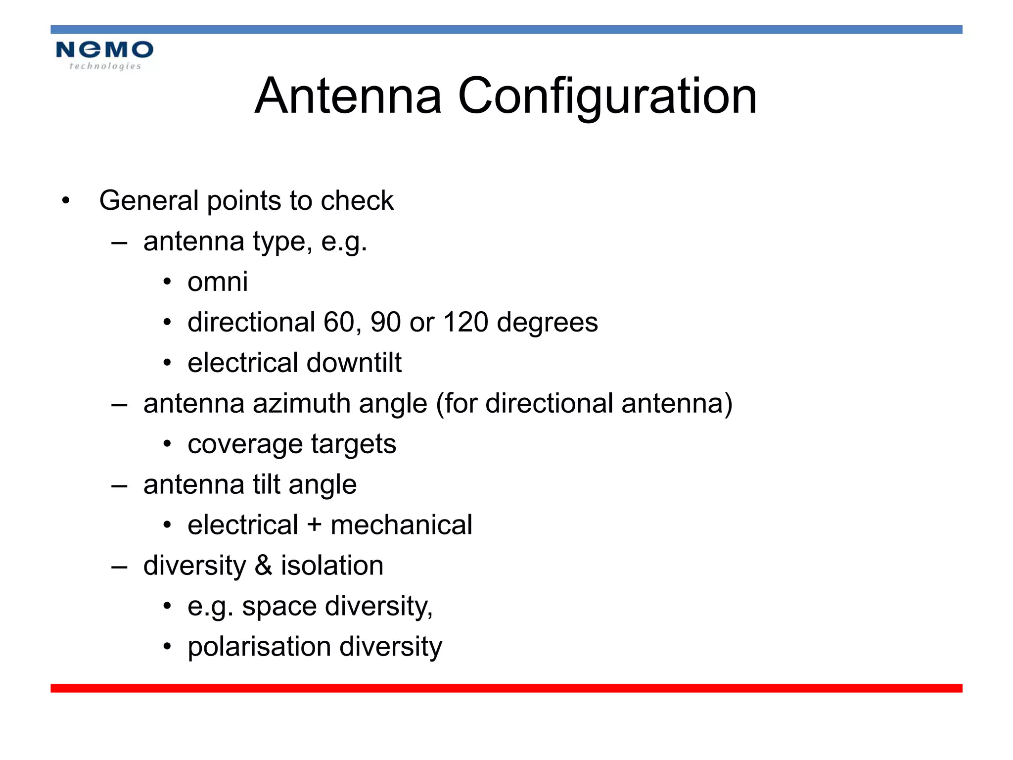 Antenna Configuration
• General points to check
   – antenna type, e.g.
       • omni
       • directional 60, 90 or 120 degrees
       • electrical downtilt
   – antenna azimuth angle (for directional antenna)
       • coverage targets
   – antenna tilt angle
       • electrical + mechanical
   – diversity & isolation
       • e.g. space diversity,
       • polarisation diversity
 
