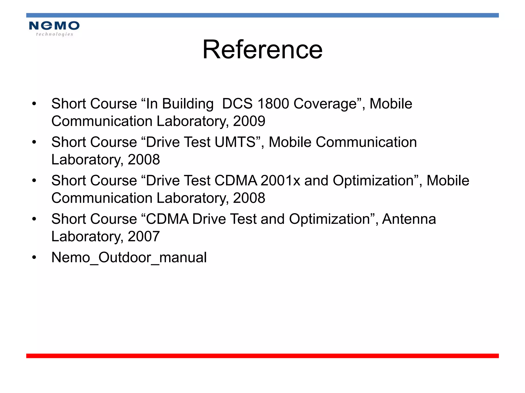 Reference
• Short Course “In Building DCS 1800 Coverage”, Mobile
  Communication Laboratory, 2009
• Short Course “Drive Test UMTS”, Mobile Communication
  Laboratory, 2008
• Short Course “Drive Test CDMA 2001x and Optimization”, Mobile
  Communication Laboratory, 2008
• Short Course “CDMA Drive Test and Optimization”, Antenna
  Laboratory, 2007
• Nemo_Outdoor_manual
 