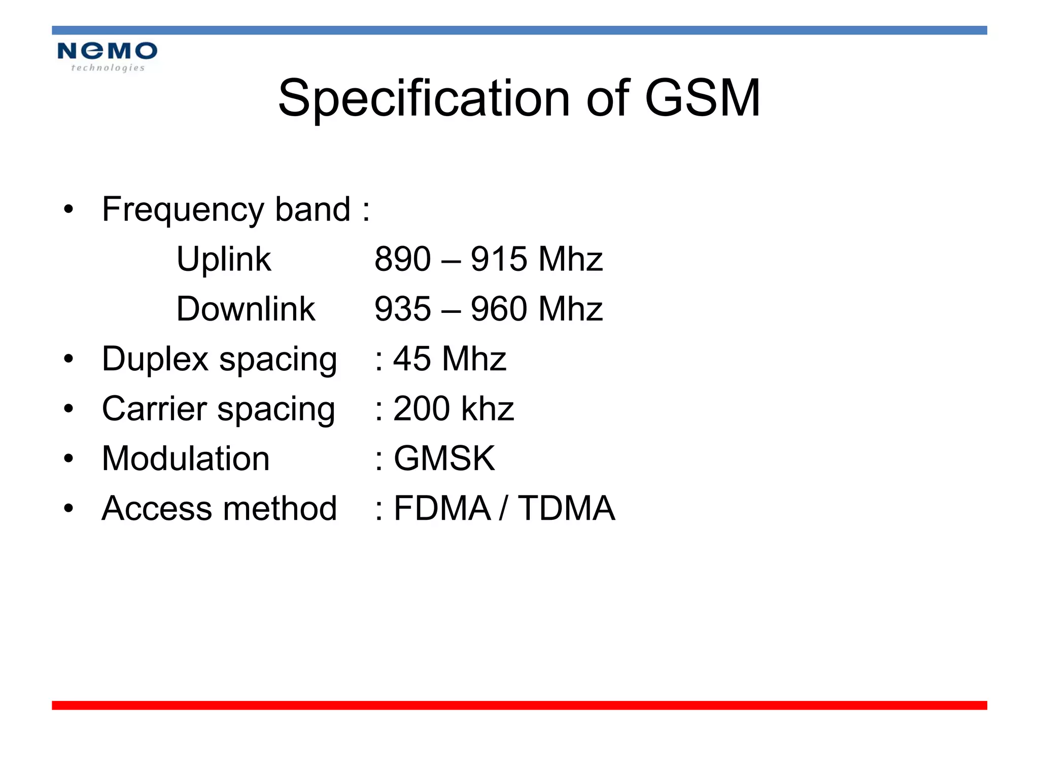 Specification of GSM

• Frequency band :
       Uplink      890 – 915 Mhz
       Downlink    935 – 960 Mhz
• Duplex spacing : 45 Mhz
• Carrier spacing : 200 khz
• Modulation       : GMSK
• Access method : FDMA / TDMA
 