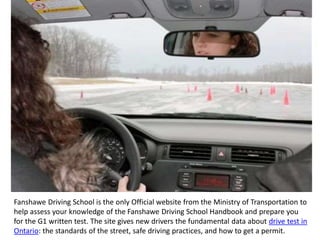 Fanshawe Driving School is the only Official website from the Ministry of Transportation to
help assess your knowledge of the Fanshawe Driving School Handbook and prepare you
for the G1 written test. The site gives new drivers the fundamental data about drive test in
Ontario: the standards of the street, safe driving practices, and how to get a permit.
 