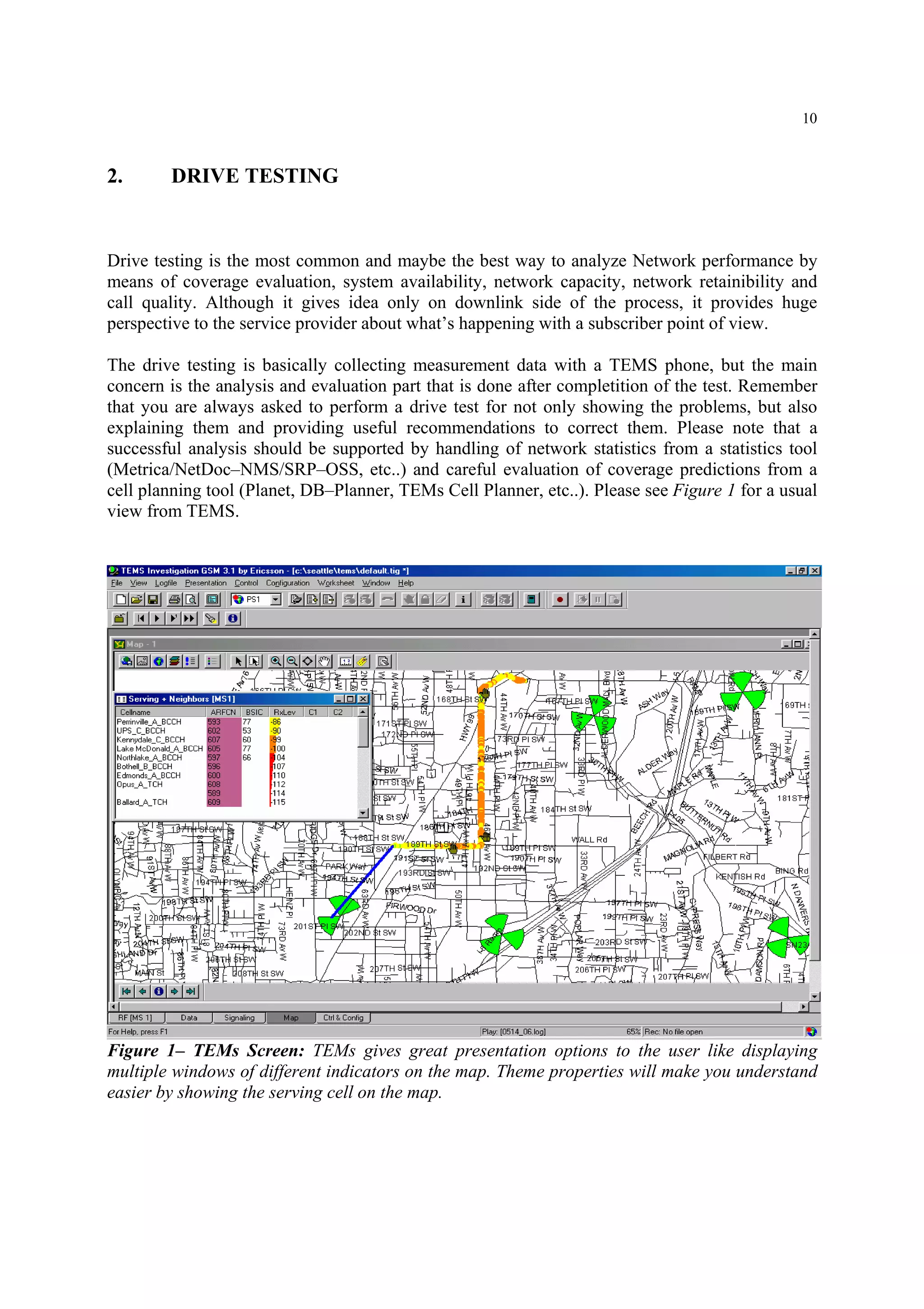 10
2. DRIVE TESTING
Drive testing is the most common and maybe the best way to analyze Network performance by
means of coverage evaluation, system availability, network capacity, network retainibility and
call quality. Although it gives idea only on downlink side of the process, it provides huge
perspective to the service provider about what’s happening with a subscriber point of view.
The drive testing is basically collecting measurement data with a TEMS phone, but the main
concern is the analysis and evaluation part that is done after completition of the test. Remember
that you are always asked to perform a drive test for not only showing the problems, but also
explaining them and providing useful recommendations to correct them. Please note that a
successful analysis should be supported by handling of network statistics from a statistics tool
(Metrica/NetDoc–NMS/SRP–OSS, etc..) and careful evaluation of coverage predictions from a
cell planning tool (Planet, DB–Planner, TEMs Cell Planner, etc..). Please see Figure 1 for a usual
view from TEMS.
Figure 1– TEMs Screen: TEMs gives great presentation options to the user like displaying
multiple windows of different indicators on the map. Theme properties will make you understand
easier by showing the serving cell on the map.
 