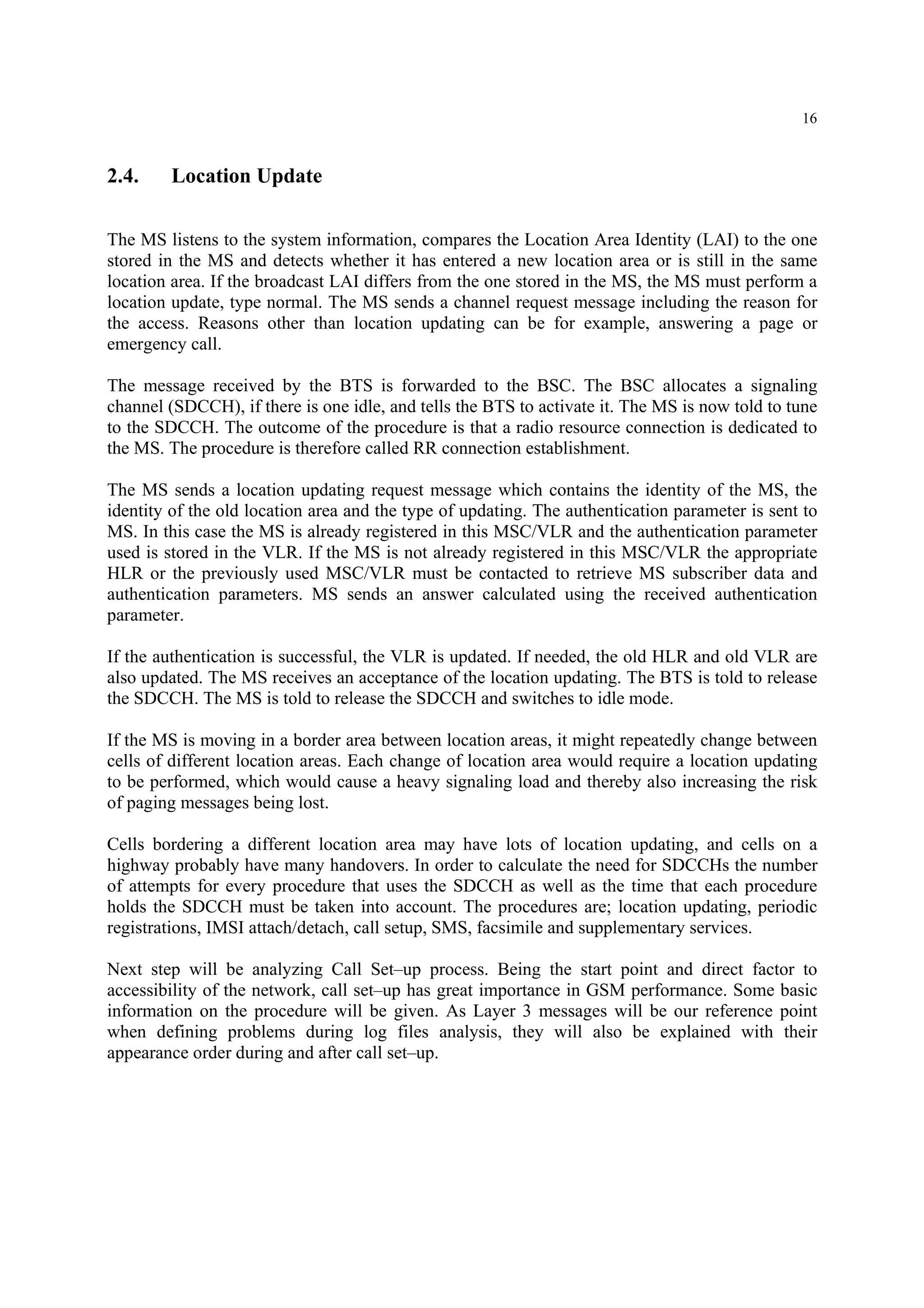 16
2.4. Location Update
The MS listens to the system information, compares the Location Area Identity (LAI) to the one
stored in the MS and detects whether it has entered a new location area or is still in the same
location area. If the broadcast LAI differs from the one stored in the MS, the MS must perform a
location update, type normal. The MS sends a channel request message including the reason for
the access. Reasons other than location updating can be for example, answering a page or
emergency call.
The message received by the BTS is forwarded to the BSC. The BSC allocates a signaling
channel (SDCCH), if there is one idle, and tells the BTS to activate it. The MS is now told to tune
to the SDCCH. The outcome of the procedure is that a radio resource connection is dedicated to
the MS. The procedure is therefore called RR connection establishment.
The MS sends a location updating request message which contains the identity of the MS, the
identity of the old location area and the type of updating. The authentication parameter is sent to
MS. In this case the MS is already registered in this MSC/VLR and the authentication parameter
used is stored in the VLR. If the MS is not already registered in this MSC/VLR the appropriate
HLR or the previously used MSC/VLR must be contacted to retrieve MS subscriber data and
authentication parameters. MS sends an answer calculated using the received authentication
parameter.
If the authentication is successful, the VLR is updated. If needed, the old HLR and old VLR are
also updated. The MS receives an acceptance of the location updating. The BTS is told to release
the SDCCH. The MS is told to release the SDCCH and switches to idle mode.
If the MS is moving in a border area between location areas, it might repeatedly change between
cells of different location areas. Each change of location area would require a location updating
to be performed, which would cause a heavy signaling load and thereby also increasing the risk
of paging messages being lost.
Cells bordering a different location area may have lots of location updating, and cells on a
highway probably have many handovers. In order to calculate the need for SDCCHs the number
of attempts for every procedure that uses the SDCCH as well as the time that each procedure
holds the SDCCH must be taken into account. The procedures are; location updating, periodic
registrations, IMSI attach/detach, call setup, SMS, facsimile and supplementary services.
Next step will be analyzing Call Set–up process. Being the start point and direct factor to
accessibility of the network, call set–up has great importance in GSM performance. Some basic
information on the procedure will be given. As Layer 3 messages will be our reference point
when defining problems during log files analysis, they will also be explained with their
appearance order during and after call set–up.
 