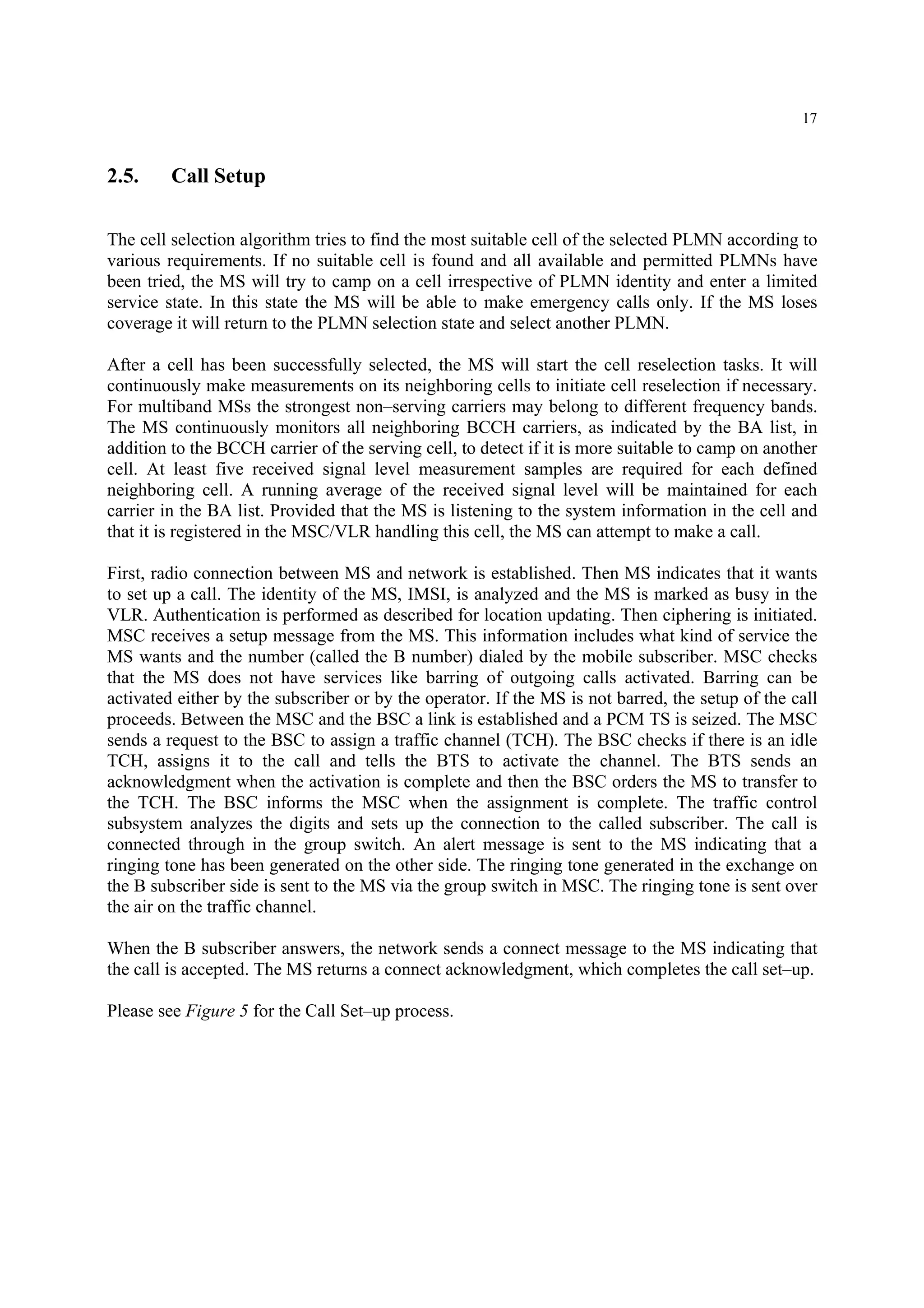 17
2.5. Call Setup
The cell selection algorithm tries to find the most suitable cell of the selected PLMN according to
various requirements. If no suitable cell is found and all available and permitted PLMNs have
been tried, the MS will try to camp on a cell irrespective of PLMN identity and enter a limited
service state. In this state the MS will be able to make emergency calls only. If the MS loses
coverage it will return to the PLMN selection state and select another PLMN.
After a cell has been successfully selected, the MS will start the cell reselection tasks. It will
continuously make measurements on its neighboring cells to initiate cell reselection if necessary.
For multiband MSs the strongest non–serving carriers may belong to different frequency bands.
The MS continuously monitors all neighboring BCCH carriers, as indicated by the BA list, in
addition to the BCCH carrier of the serving cell, to detect if it is more suitable to camp on another
cell. At least five received signal level measurement samples are required for each defined
neighboring cell. A running average of the received signal level will be maintained for each
carrier in the BA list. Provided that the MS is listening to the system information in the cell and
that it is registered in the MSC/VLR handling this cell, the MS can attempt to make a call.
First, radio connection between MS and network is established. Then MS indicates that it wants
to set up a call. The identity of the MS, IMSI, is analyzed and the MS is marked as busy in the
VLR. Authentication is performed as described for location updating. Then ciphering is initiated.
MSC receives a setup message from the MS. This information includes what kind of service the
MS wants and the number (called the B number) dialed by the mobile subscriber. MSC checks
that the MS does not have services like barring of outgoing calls activated. Barring can be
activated either by the subscriber or by the operator. If the MS is not barred, the setup of the call
proceeds. Between the MSC and the BSC a link is established and a PCM TS is seized. The MSC
sends a request to the BSC to assign a traffic channel (TCH). The BSC checks if there is an idle
TCH, assigns it to the call and tells the BTS to activate the channel. The BTS sends an
acknowledgment when the activation is complete and then the BSC orders the MS to transfer to
the TCH. The BSC informs the MSC when the assignment is complete. The traffic control
subsystem analyzes the digits and sets up the connection to the called subscriber. The call is
connected through in the group switch. An alert message is sent to the MS indicating that a
ringing tone has been generated on the other side. The ringing tone generated in the exchange on
the B subscriber side is sent to the MS via the group switch in MSC. The ringing tone is sent over
the air on the traffic channel.
When the B subscriber answers, the network sends a connect message to the MS indicating that
the call is accepted. The MS returns a connect acknowledgment, which completes the call set–up.
Please see Figure 5 for the Call Set–up process.
 