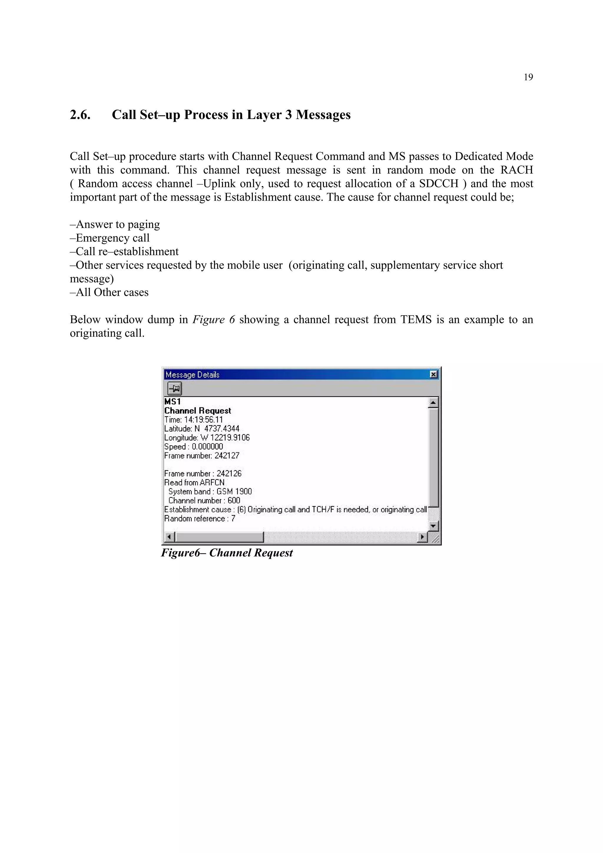 19
2.6. Call Set–up Process in Layer 3 Messages
Call Set–up procedure starts with Channel Request Command and MS passes to Dedicated Mode
with this command. This channel request message is sent in random mode on the RACH
( Random access channel –Uplink only, used to request allocation of a SDCCH ) and the most
important part of the message is Establishment cause. The cause for channel request could be;
–Answer to paging
–Emergency call
–Call re–establishment
–Other services requested by the mobile user (originating call, supplementary service short
message)
–All Other cases
Below window dump in Figure 6 showing a channel request from TEMS is an example to an
originating call.
Figure6– Channel Request
 