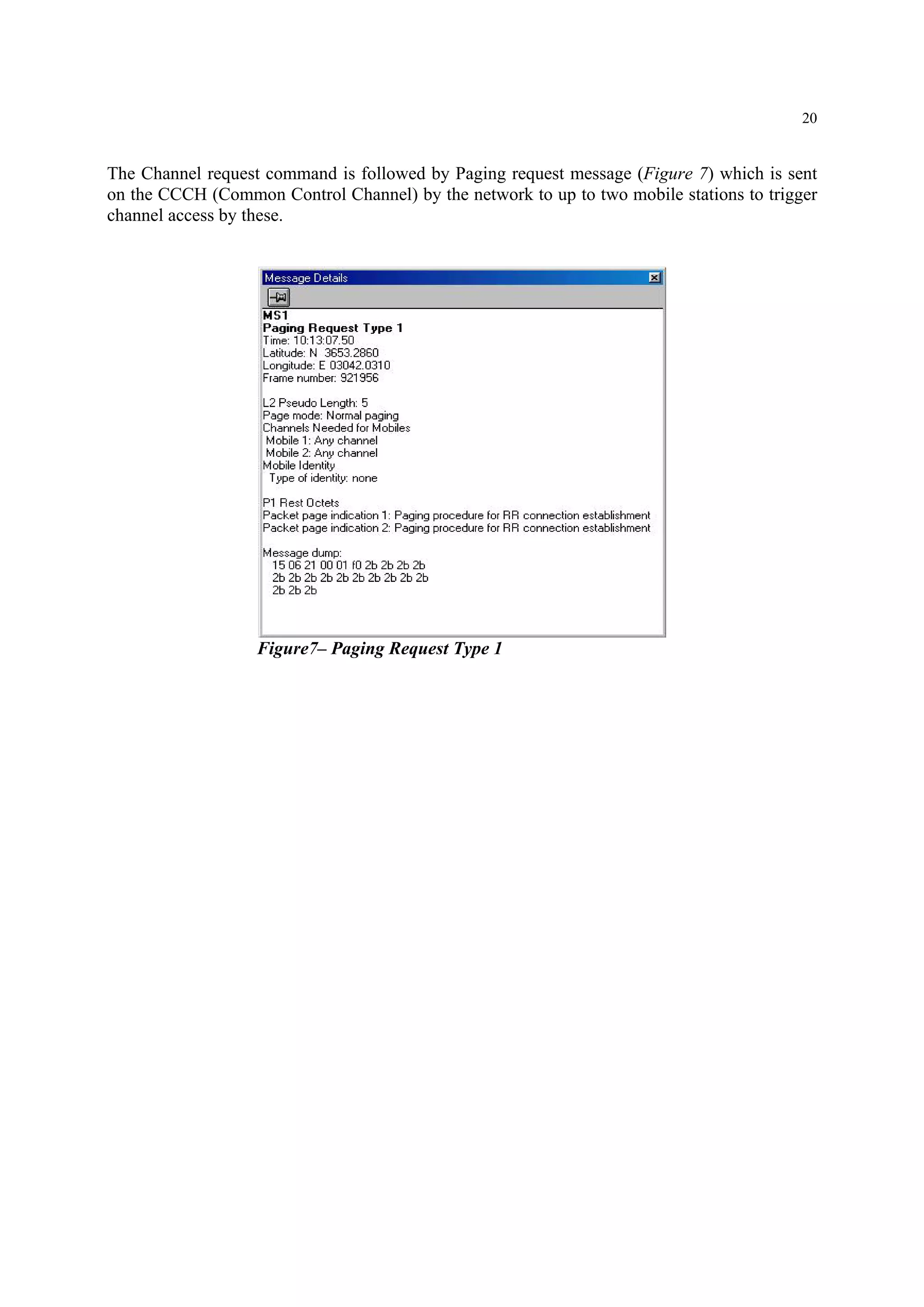 20
The Channel request command is followed by Paging request message (Figure 7) which is sent
on the CCCH (Common Control Channel) by the network to up to two mobile stations to trigger
channel access by these.
Figure7– Paging Request Type 1
 