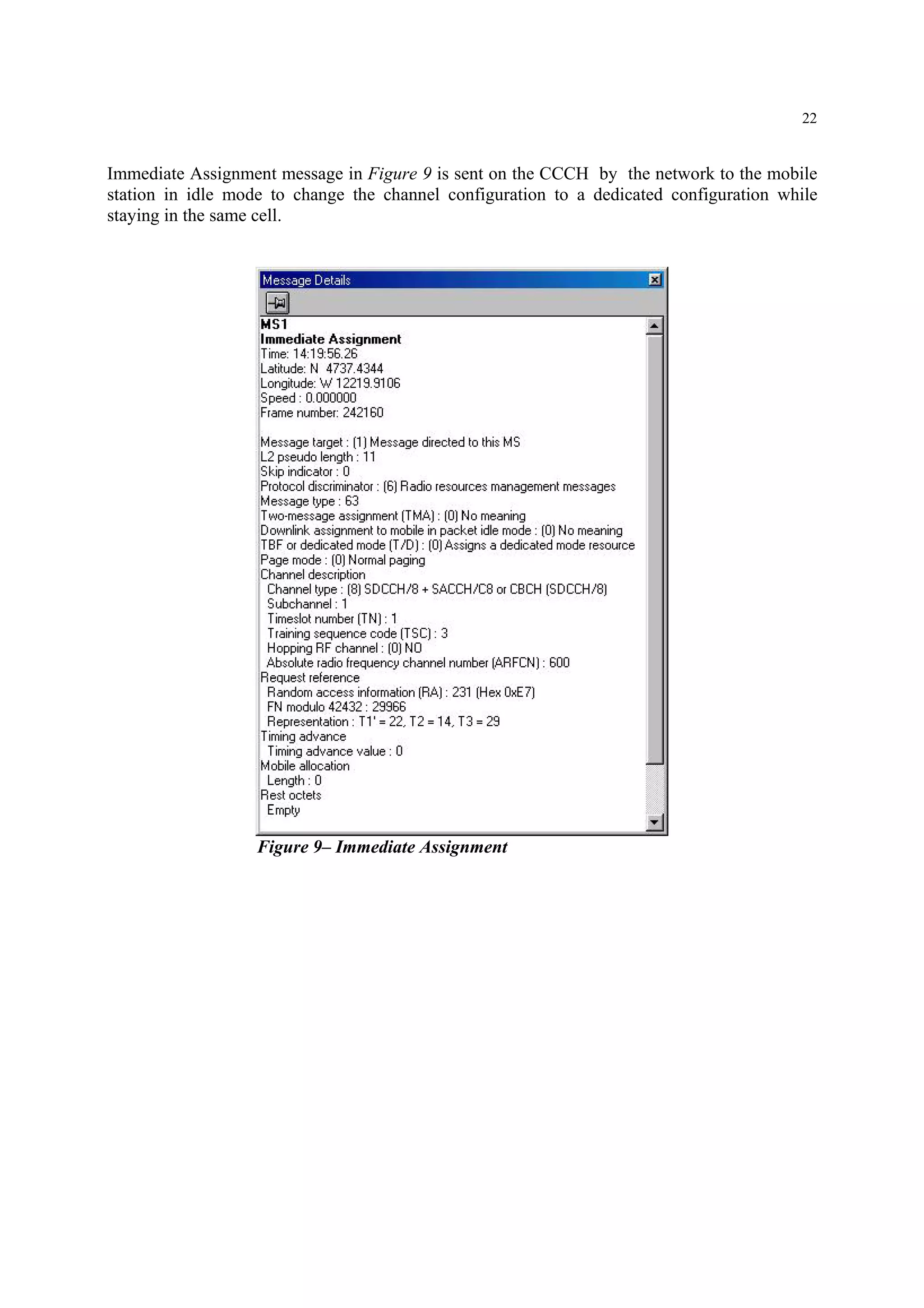 22
Immediate Assignment message in Figure 9 is sent on the CCCH by the network to the mobile
station in idle mode to change the channel configuration to a dedicated configuration while
staying in the same cell.
Figure 9– Immediate Assignment
 