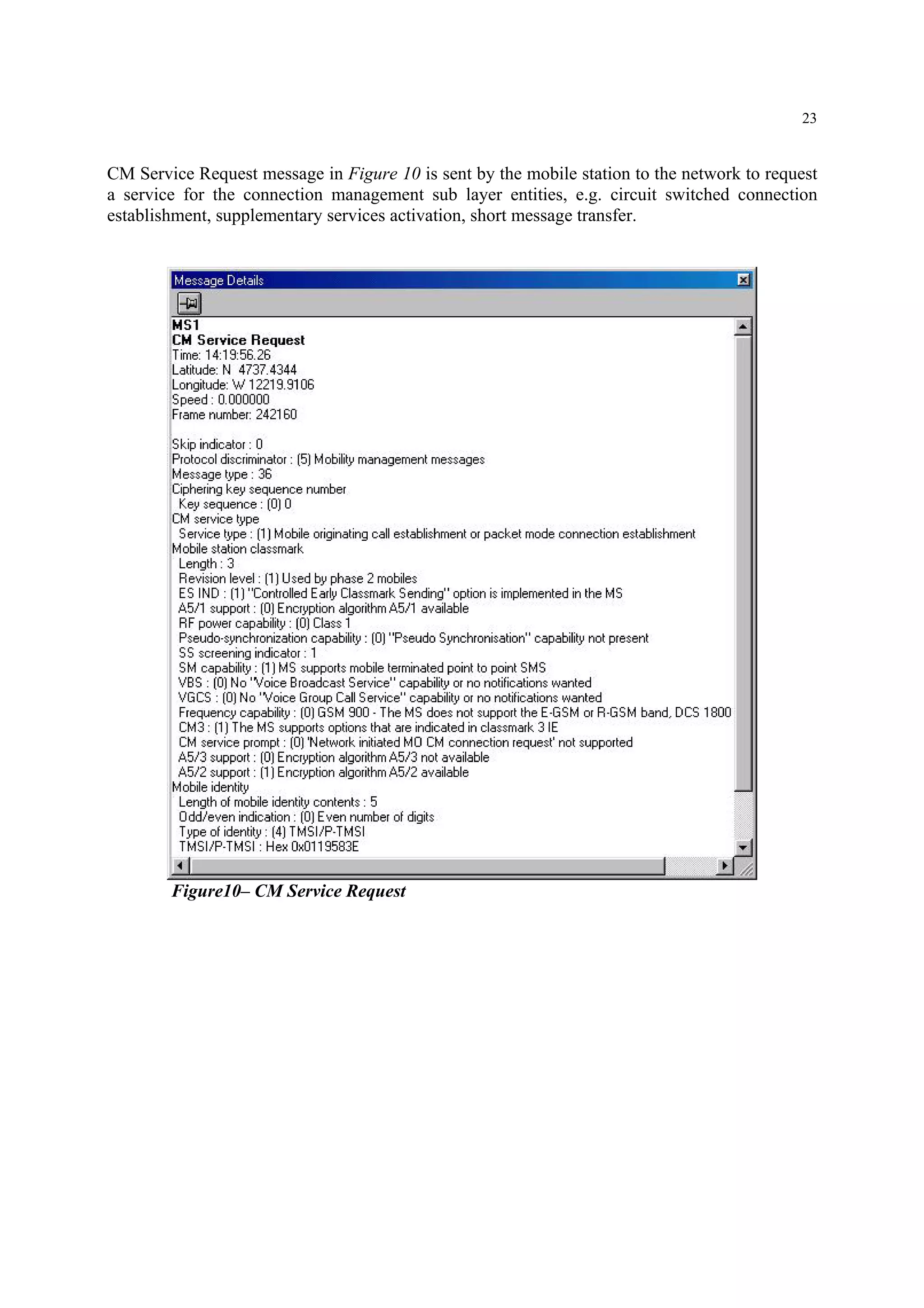 23
CM Service Request message in Figure 10 is sent by the mobile station to the network to request
a service for the connection management sub layer entities, e.g. circuit switched connection
establishment, supplementary services activation, short message transfer.
Figure10– CM Service Request
 