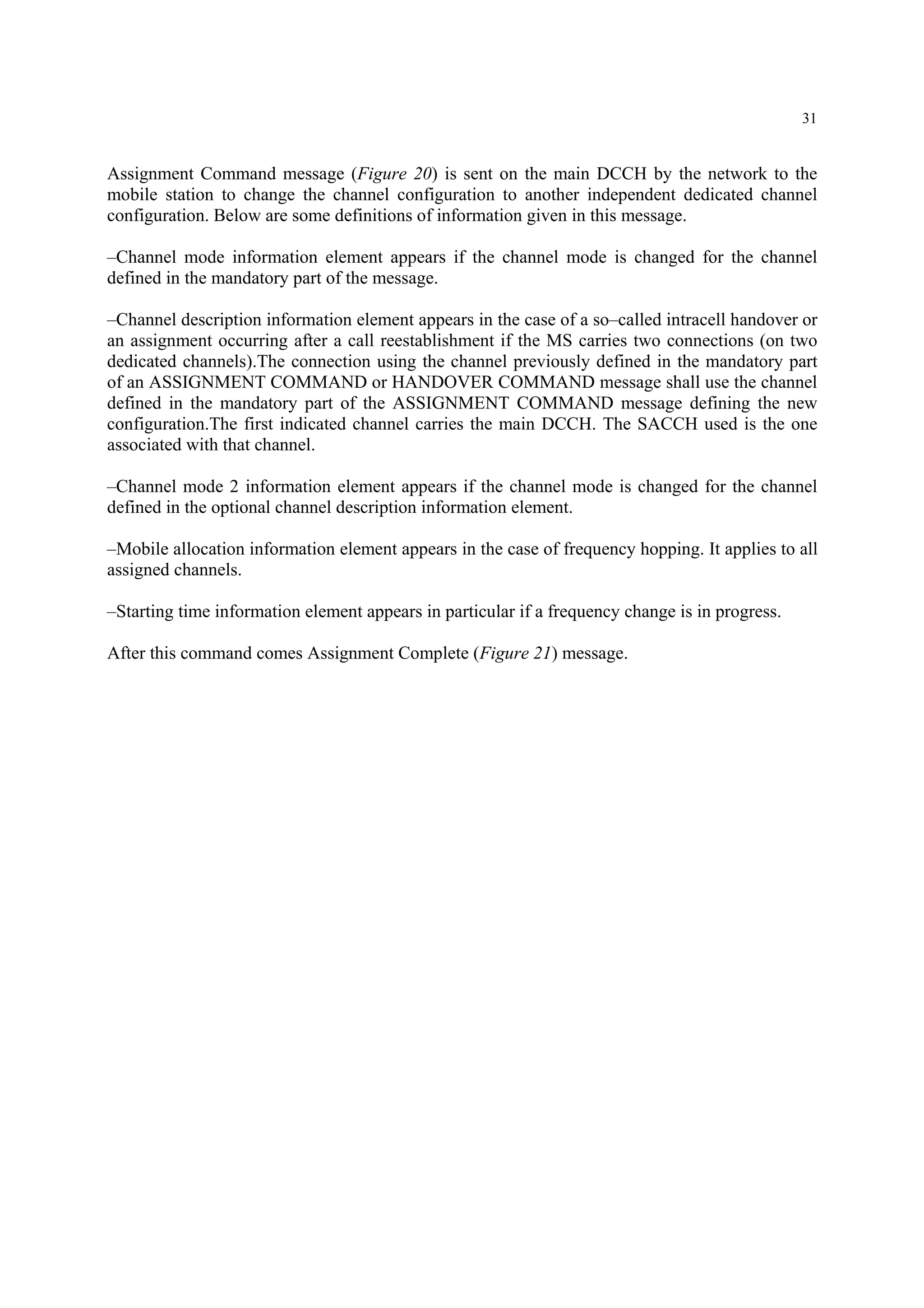 31
Assignment Command message (Figure 20) is sent on the main DCCH by the network to the
mobile station to change the channel configuration to another independent dedicated channel
configuration. Below are some definitions of information given in this message.
–Channel mode information element appears if the channel mode is changed for the channel
defined in the mandatory part of the message.
–Channel description information element appears in the case of a so–called intracell handover or
an assignment occurring after a call reestablishment if the MS carries two connections (on two
dedicated channels).The connection using the channel previously defined in the mandatory part
of an ASSIGNMENT COMMAND or HANDOVER COMMAND message shall use the channel
defined in the mandatory part of the ASSIGNMENT COMMAND message defining the new
configuration.The first indicated channel carries the main DCCH. The SACCH used is the one
associated with that channel.
–Channel mode 2 information element appears if the channel mode is changed for the channel
defined in the optional channel description information element.
–Mobile allocation information element appears in the case of frequency hopping. It applies to all
assigned channels.
–Starting time information element appears in particular if a frequency change is in progress.
After this command comes Assignment Complete (Figure 21) message.
 