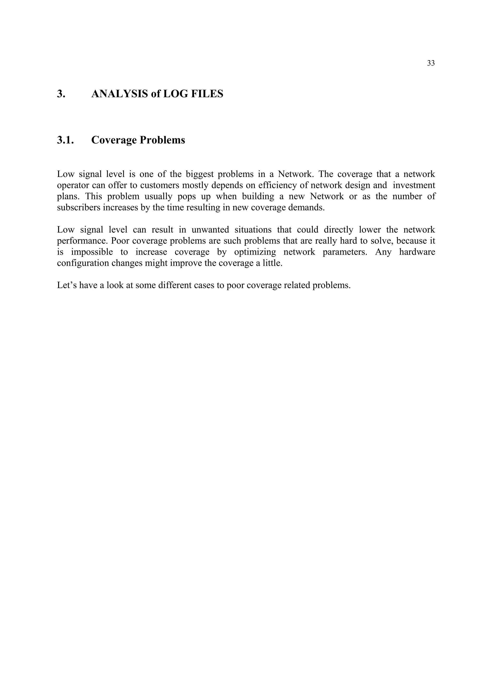 33
3. ANALYSIS of LOG FILES
3.1. Coverage Problems
Low signal level is one of the biggest problems in a Network. The coverage that a network
operator can offer to customers mostly depends on efficiency of network design and investment
plans. This problem usually pops up when building a new Network or as the number of
subscribers increases by the time resulting in new coverage demands.
Low signal level can result in unwanted situations that could directly lower the network
performance. Poor coverage problems are such problems that are really hard to solve, because it
is impossible to increase coverage by optimizing network parameters. Any hardware
configuration changes might improve the coverage a little.
Let’s have a look at some different cases to poor coverage related problems.
 