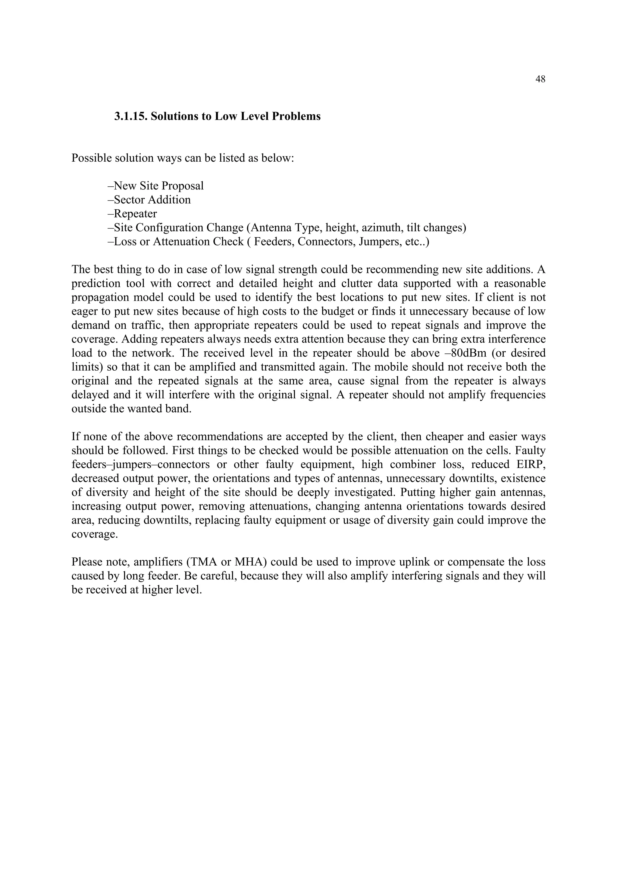 48
3.1.15. Solutions to Low Level Problems
Possible solution ways can be listed as below:
–New Site Proposal
–Sector Addition
–Repeater
–Site Configuration Change (Antenna Type, height, azimuth, tilt changes)
–Loss or Attenuation Check ( Feeders, Connectors, Jumpers, etc..)
The best thing to do in case of low signal strength could be recommending new site additions. A
prediction tool with correct and detailed height and clutter data supported with a reasonable
propagation model could be used to identify the best locations to put new sites. If client is not
eager to put new sites because of high costs to the budget or finds it unnecessary because of low
demand on traffic, then appropriate repeaters could be used to repeat signals and improve the
coverage. Adding repeaters always needs extra attention because they can bring extra interference
load to the network. The received level in the repeater should be above –80dBm (or desired
limits) so that it can be amplified and transmitted again. The mobile should not receive both the
original and the repeated signals at the same area, cause signal from the repeater is always
delayed and it will interfere with the original signal. A repeater should not amplify frequencies
outside the wanted band.
If none of the above recommendations are accepted by the client, then cheaper and easier ways
should be followed. First things to be checked would be possible attenuation on the cells. Faulty
feeders–jumpers–connectors or other faulty equipment, high combiner loss, reduced EIRP,
decreased output power, the orientations and types of antennas, unnecessary downtilts, existence
of diversity and height of the site should be deeply investigated. Putting higher gain antennas,
increasing output power, removing attenuations, changing antenna orientations towards desired
area, reducing downtilts, replacing faulty equipment or usage of diversity gain could improve the
coverage.
Please note, amplifiers (TMA or MHA) could be used to improve uplink or compensate the loss
caused by long feeder. Be careful, because they will also amplify interfering signals and they will
be received at higher level.
 