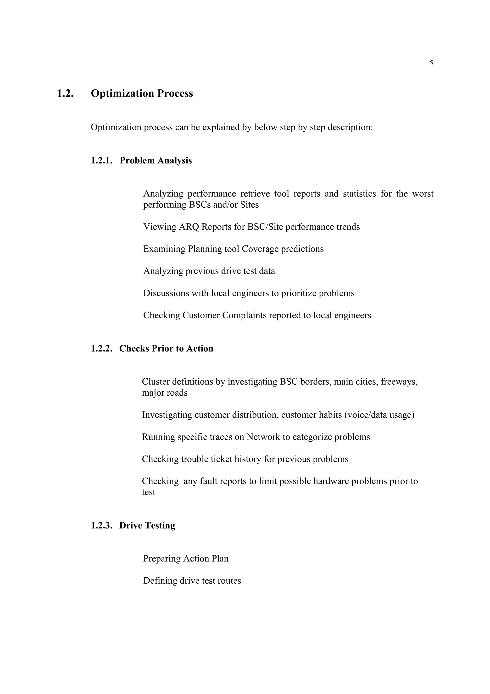 5
1.2. Optimization Process
Optimization process can be explained by below step by step description:
1.2.1. Problem Analysis
Analyzing performance retrieve tool reports and statistics for the worst
performing BSCs and/or Sites
Viewing ARQ Reports for BSC/Site performance trends
Examining Planning tool Coverage predictions
Analyzing previous drive test data
Discussions with local engineers to prioritize problems
Checking Customer Complaints reported to local engineers
1.2.2. Checks Prior to Action
Cluster definitions by investigating BSC borders, main cities, freeways,
major roads
Investigating customer distribution, customer habits (voice/data usage)
Running specific traces on Network to categorize problems
Checking trouble ticket history for previous problems
Checking any fault reports to limit possible hardware problems prior to
test
1.2.3. Drive Testing
Preparing Action Plan
Defining drive test routes
 