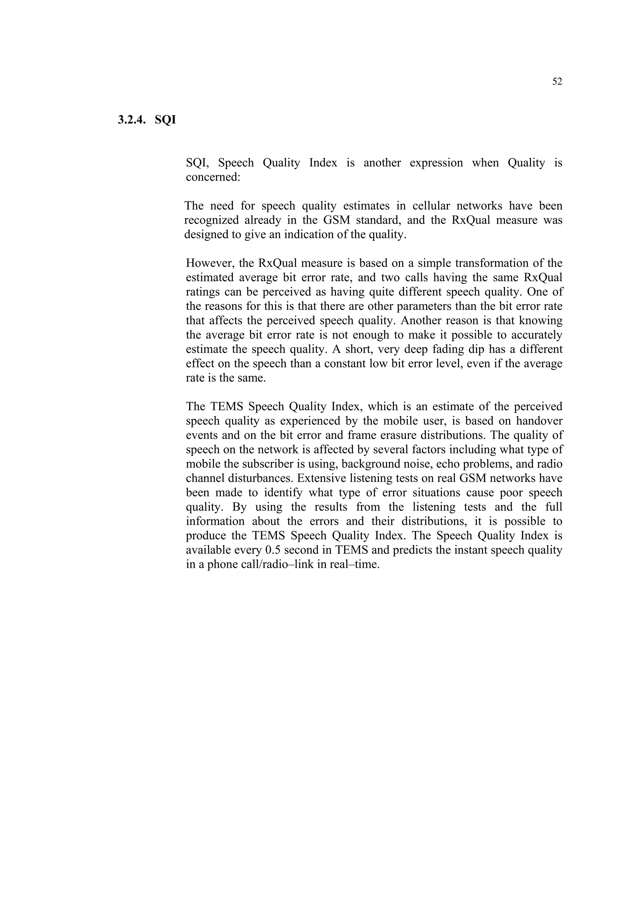 52
3.2.4. SQI
SQI, Speech Quality Index is another expression when Quality is
concerned:
The need for speech quality estimates in cellular networks have been
recognized already in the GSM standard, and the RxQual measure was
designed to give an indication of the quality.
However, the RxQual measure is based on a simple transformation of the
estimated average bit error rate, and two calls having the same RxQual
ratings can be perceived as having quite different speech quality. One of
the reasons for this is that there are other parameters than the bit error rate
that affects the perceived speech quality. Another reason is that knowing
the average bit error rate is not enough to make it possible to accurately
estimate the speech quality. A short, very deep fading dip has a different
effect on the speech than a constant low bit error level, even if the average
rate is the same.
The TEMS Speech Quality Index, which is an estimate of the perceived
speech quality as experienced by the mobile user, is based on handover
events and on the bit error and frame erasure distributions. The quality of
speech on the network is affected by several factors including what type of
mobile the subscriber is using, background noise, echo problems, and radio
channel disturbances. Extensive listening tests on real GSM networks have
been made to identify what type of error situations cause poor speech
quality. By using the results from the listening tests and the full
information about the errors and their distributions, it is possible to
produce the TEMS Speech Quality Index. The Speech Quality Index is
available every 0.5 second in TEMS and predicts the instant speech quality
in a phone call/radio–link in real–time.
 