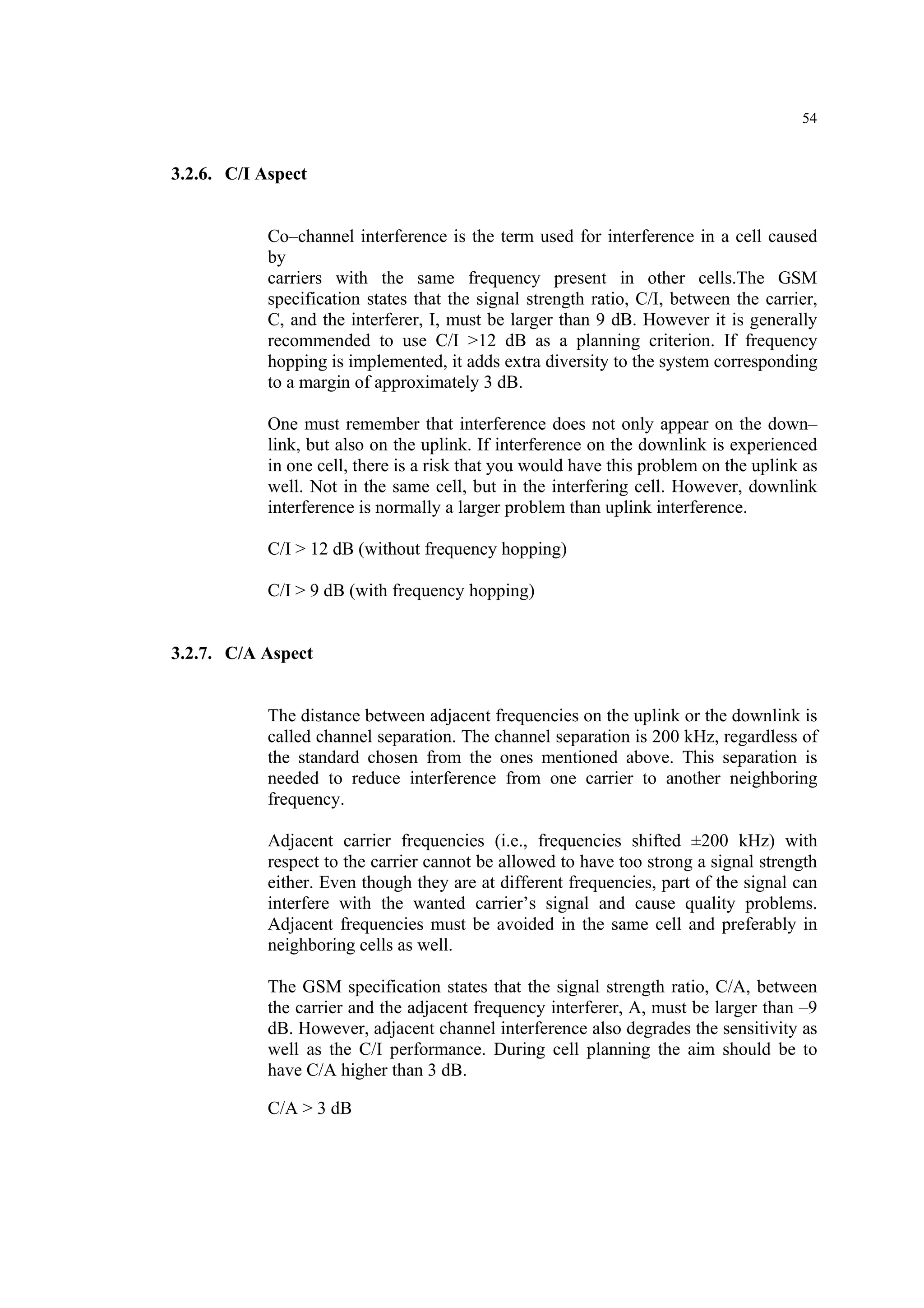 54
3.2.6. C/I Aspect
Co–channel interference is the term used for interference in a cell caused
by
carriers with the same frequency present in other cells.The GSM
specification states that the signal strength ratio, C/I, between the carrier,
C, and the interferer, I, must be larger than 9 dB. However it is generally
recommended to use C/I >12 dB as a planning criterion. If frequency
hopping is implemented, it adds extra diversity to the system corresponding
to a margin of approximately 3 dB.
One must remember that interference does not only appear on the down–
link, but also on the uplink. If interference on the downlink is experienced
in one cell, there is a risk that you would have this problem on the uplink as
well. Not in the same cell, but in the interfering cell. However, downlink
interference is normally a larger problem than uplink interference.
C/I > 12 dB (without frequency hopping)
C/I > 9 dB (with frequency hopping)
3.2.7. C/A Aspect
The distance between adjacent frequencies on the uplink or the downlink is
called channel separation. The channel separation is 200 kHz, regardless of
the standard chosen from the ones mentioned above. This separation is
needed to reduce interference from one carrier to another neighboring
frequency.
Adjacent carrier frequencies (i.e., frequencies shifted ±200 kHz) with
respect to the carrier cannot be allowed to have too strong a signal strength
either. Even though they are at different frequencies, part of the signal can
interfere with the wanted carrier’s signal and cause quality problems.
Adjacent frequencies must be avoided in the same cell and preferably in
neighboring cells as well.
The GSM specification states that the signal strength ratio, C/A, between
the carrier and the adjacent frequency interferer, A, must be larger than –9
dB. However, adjacent channel interference also degrades the sensitivity as
well as the C/I performance. During cell planning the aim should be to
have C/A higher than 3 dB.
C/A > 3 dB
 