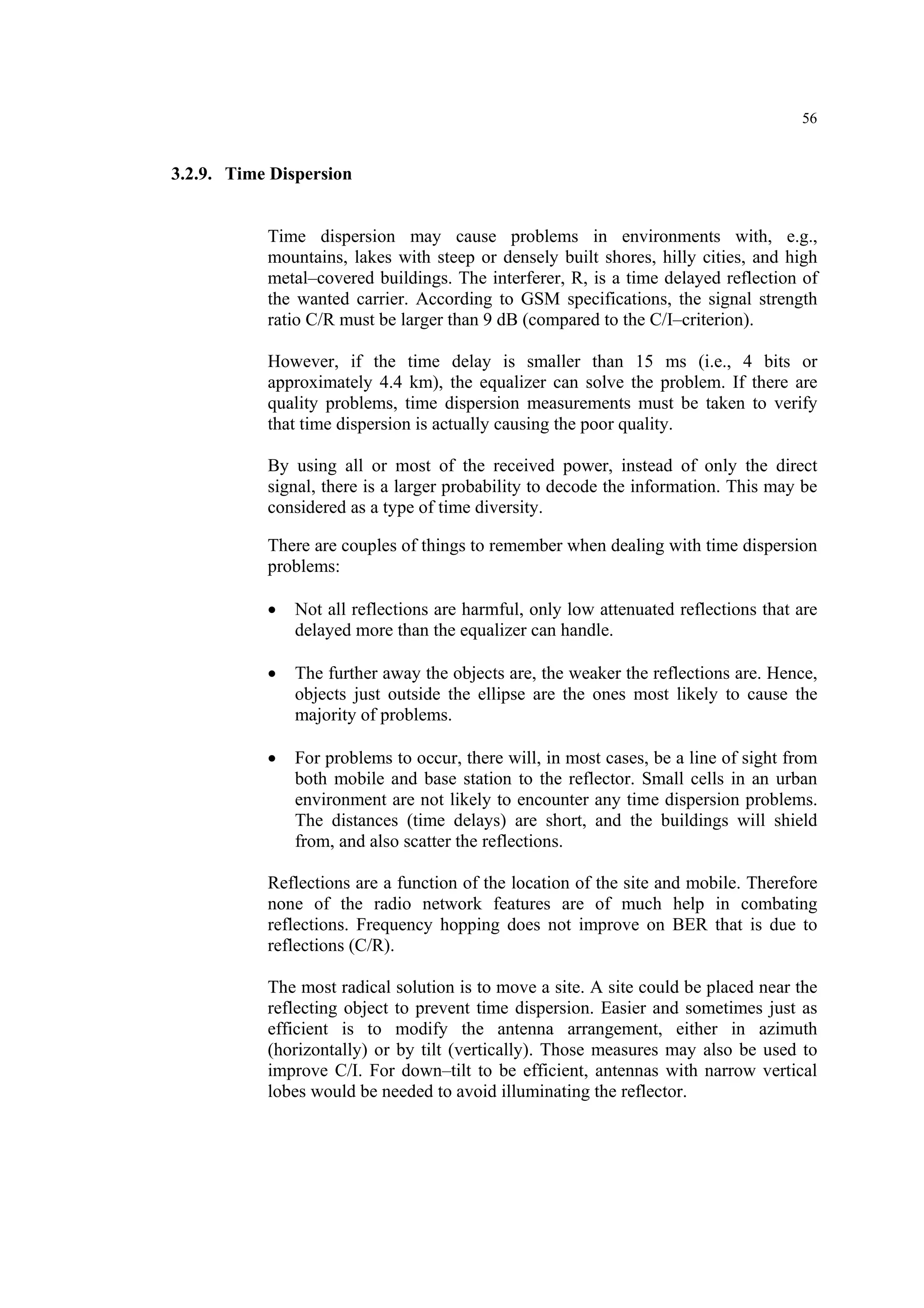 56
3.2.9. Time Dispersion
Time dispersion may cause problems in environments with, e.g.,
mountains, lakes with steep or densely built shores, hilly cities, and high
metal–covered buildings. The interferer, R, is a time delayed reflection of
the wanted carrier. According to GSM specifications, the signal strength
ratio C/R must be larger than 9 dB (compared to the C/I–criterion).
However, if the time delay is smaller than 15 ms (i.e., 4 bits or
approximately 4.4 km), the equalizer can solve the problem. If there are
quality problems, time dispersion measurements must be taken to verify
that time dispersion is actually causing the poor quality.
By using all or most of the received power, instead of only the direct
signal, there is a larger probability to decode the information. This may be
considered as a type of time diversity.
There are couples of things to remember when dealing with time dispersion
problems:
• Not all reflections are harmful, only low attenuated reflections that are
delayed more than the equalizer can handle.
• The further away the objects are, the weaker the reflections are. Hence,
objects just outside the ellipse are the ones most likely to cause the
majority of problems.
• For problems to occur, there will, in most cases, be a line of sight from
both mobile and base station to the reflector. Small cells in an urban
environment are not likely to encounter any time dispersion problems.
The distances (time delays) are short, and the buildings will shield
from, and also scatter the reflections.
Reflections are a function of the location of the site and mobile. Therefore
none of the radio network features are of much help in combating
reflections. Frequency hopping does not improve on BER that is due to
reflections (C/R).
The most radical solution is to move a site. A site could be placed near the
reflecting object to prevent time dispersion. Easier and sometimes just as
efficient is to modify the antenna arrangement, either in azimuth
(horizontally) or by tilt (vertically). Those measures may also be used to
improve C/I. For down–tilt to be efficient, antennas with narrow vertical
lobes would be needed to avoid illuminating the reflector.
 
