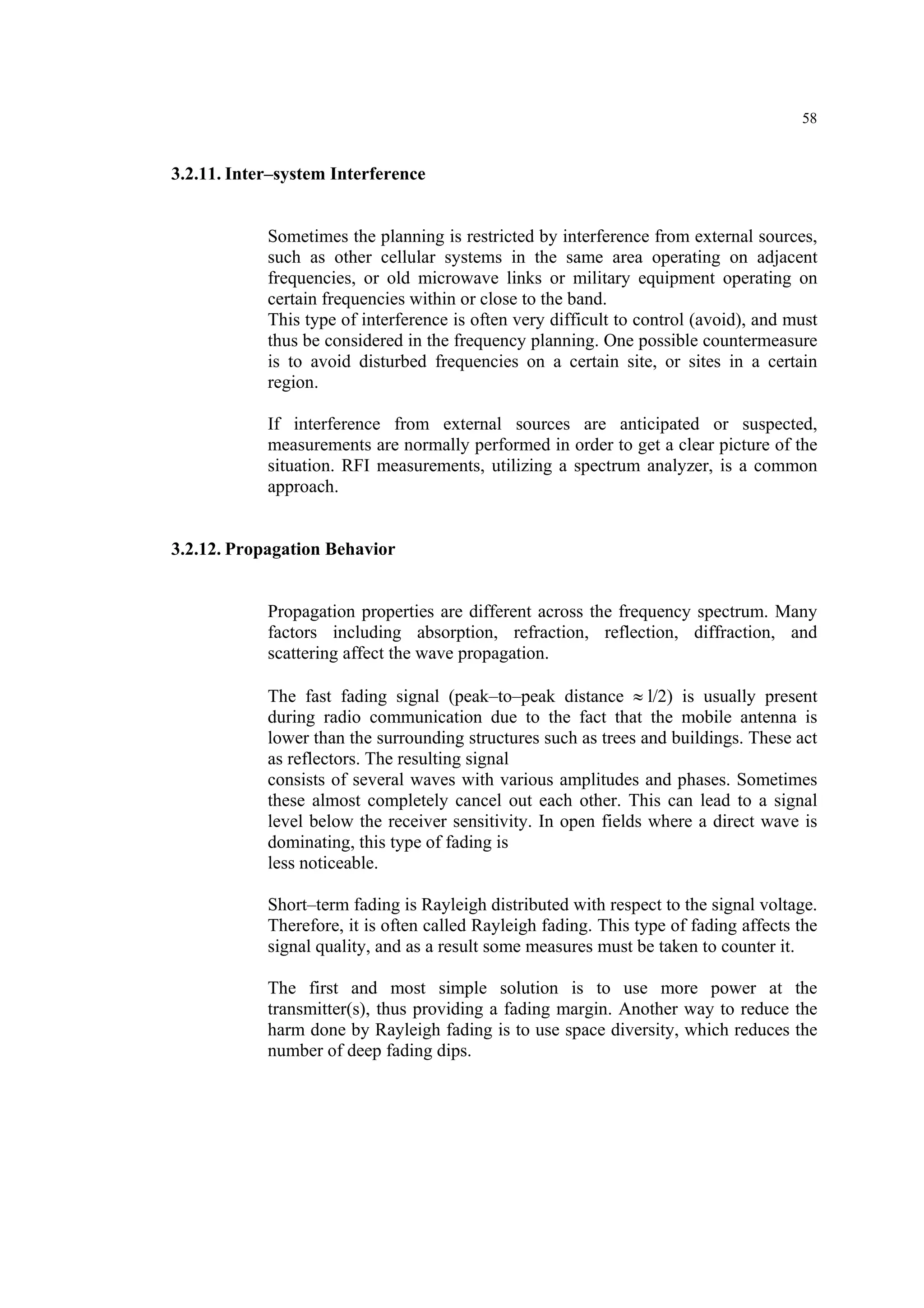 58
3.2.11. Inter–system Interference
Sometimes the planning is restricted by interference from external sources,
such as other cellular systems in the same area operating on adjacent
frequencies, or old microwave links or military equipment operating on
certain frequencies within or close to the band.
This type of interference is often very difficult to control (avoid), and must
thus be considered in the frequency planning. One possible countermeasure
is to avoid disturbed frequencies on a certain site, or sites in a certain
region.
If interference from external sources are anticipated or suspected,
measurements are normally performed in order to get a clear picture of the
situation. RFI measurements, utilizing a spectrum analyzer, is a common
approach.
3.2.12. Propagation Behavior
Propagation properties are different across the frequency spectrum. Many
factors including absorption, refraction, reflection, diffraction, and
scattering affect the wave propagation.
The fast fading signal (peak–to–peak distance ≈ l/2) is usually present
during radio communication due to the fact that the mobile antenna is
lower than the surrounding structures such as trees and buildings. These act
as reflectors. The resulting signal
consists of several waves with various amplitudes and phases. Sometimes
these almost completely cancel out each other. This can lead to a signal
level below the receiver sensitivity. In open fields where a direct wave is
dominating, this type of fading is
less noticeable.
Short–term fading is Rayleigh distributed with respect to the signal voltage.
Therefore, it is often called Rayleigh fading. This type of fading affects the
signal quality, and as a result some measures must be taken to counter it.
The first and most simple solution is to use more power at the
transmitter(s), thus providing a fading margin. Another way to reduce the
harm done by Rayleigh fading is to use space diversity, which reduces the
number of deep fading dips.
 