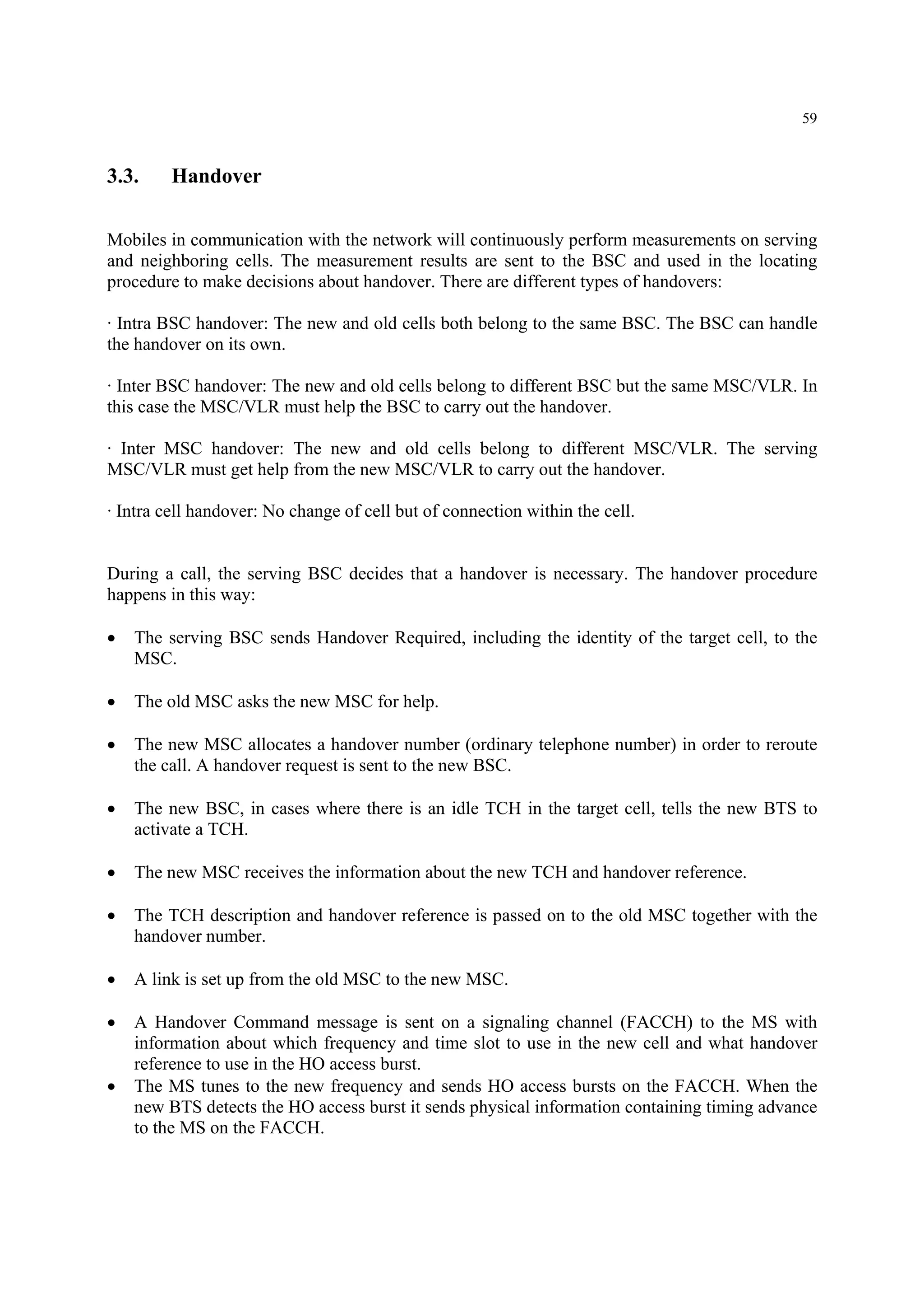 59
3.3. Handover
Mobiles in communication with the network will continuously perform measurements on serving
and neighboring cells. The measurement results are sent to the BSC and used in the locating
procedure to make decisions about handover. There are different types of handovers:
· Intra BSC handover: The new and old cells both belong to the same BSC. The BSC can handle
the handover on its own.
· Inter BSC handover: The new and old cells belong to different BSC but the same MSC/VLR. In
this case the MSC/VLR must help the BSC to carry out the handover.
· Inter MSC handover: The new and old cells belong to different MSC/VLR. The serving
MSC/VLR must get help from the new MSC/VLR to carry out the handover.
· Intra cell handover: No change of cell but of connection within the cell.
During a call, the serving BSC decides that a handover is necessary. The handover procedure
happens in this way:
• The serving BSC sends Handover Required, including the identity of the target cell, to the
MSC.
• The old MSC asks the new MSC for help.
• The new MSC allocates a handover number (ordinary telephone number) in order to reroute
the call. A handover request is sent to the new BSC.
• The new BSC, in cases where there is an idle TCH in the target cell, tells the new BTS to
activate a TCH.
• The new MSC receives the information about the new TCH and handover reference.
• The TCH description and handover reference is passed on to the old MSC together with the
handover number.
• A link is set up from the old MSC to the new MSC.
• A Handover Command message is sent on a signaling channel (FACCH) to the MS with
information about which frequency and time slot to use in the new cell and what handover
reference to use in the HO access burst.
• The MS tunes to the new frequency and sends HO access bursts on the FACCH. When the
new BTS detects the HO access burst it sends physical information containing timing advance
to the MS on the FACCH.
 