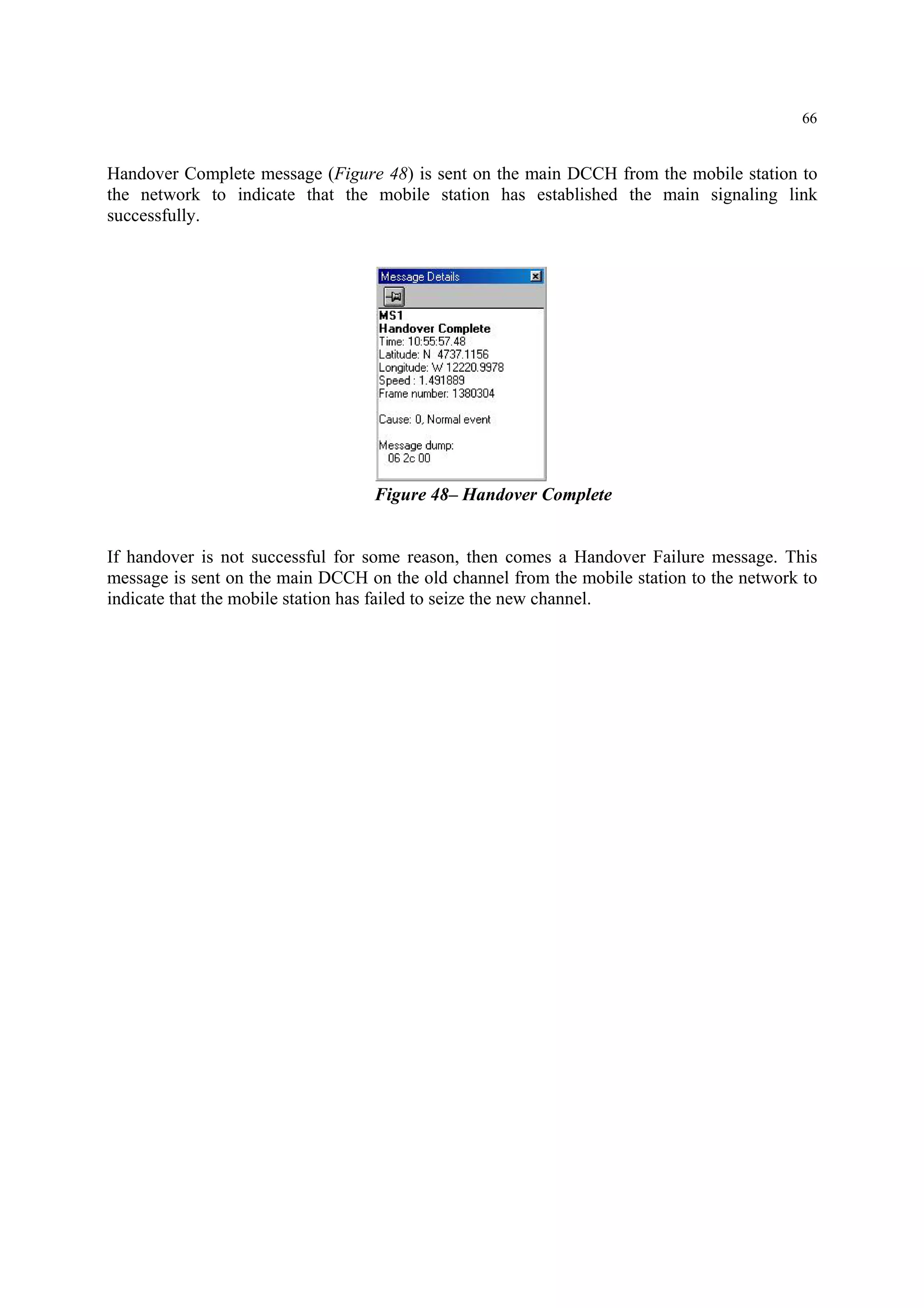 66
Handover Complete message (Figure 48) is sent on the main DCCH from the mobile station to
the network to indicate that the mobile station has established the main signaling link
successfully.
Figure 48– Handover Complete
If handover is not successful for some reason, then comes a Handover Failure message. This
message is sent on the main DCCH on the old channel from the mobile station to the network to
indicate that the mobile station has failed to seize the new channel.
 