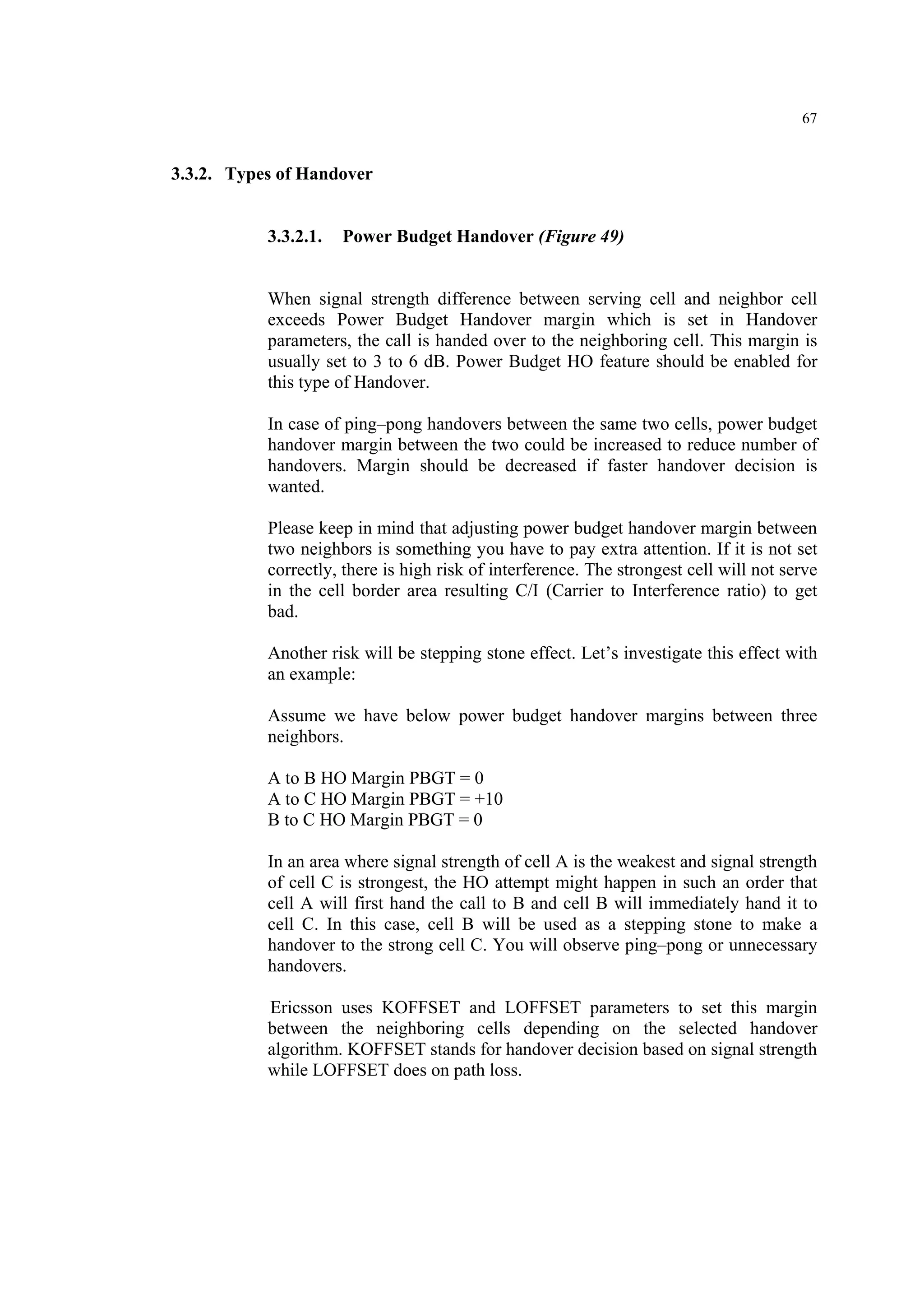 67
3.3.2. Types of Handover
3.3.2.1. Power Budget Handover (Figure 49)
When signal strength difference between serving cell and neighbor cell
exceeds Power Budget Handover margin which is set in Handover
parameters, the call is handed over to the neighboring cell. This margin is
usually set to 3 to 6 dB. Power Budget HO feature should be enabled for
this type of Handover.
In case of ping–pong handovers between the same two cells, power budget
handover margin between the two could be increased to reduce number of
handovers. Margin should be decreased if faster handover decision is
wanted.
Please keep in mind that adjusting power budget handover margin between
two neighbors is something you have to pay extra attention. If it is not set
correctly, there is high risk of interference. The strongest cell will not serve
in the cell border area resulting C/I (Carrier to Interference ratio) to get
bad.
Another risk will be stepping stone effect. Let’s investigate this effect with
an example:
Assume we have below power budget handover margins between three
neighbors.
A to B HO Margin PBGT = 0
A to C HO Margin PBGT = +10
B to C HO Margin PBGT = 0
In an area where signal strength of cell A is the weakest and signal strength
of cell C is strongest, the HO attempt might happen in such an order that
cell A will first hand the call to B and cell B will immediately hand it to
cell C. In this case, cell B will be used as a stepping stone to make a
handover to the strong cell C. You will observe ping–pong or unnecessary
handovers.
Ericsson uses KOFFSET and LOFFSET parameters to set this margin
between the neighboring cells depending on the selected handover
algorithm. KOFFSET stands for handover decision based on signal strength
while LOFFSET does on path loss.
 
