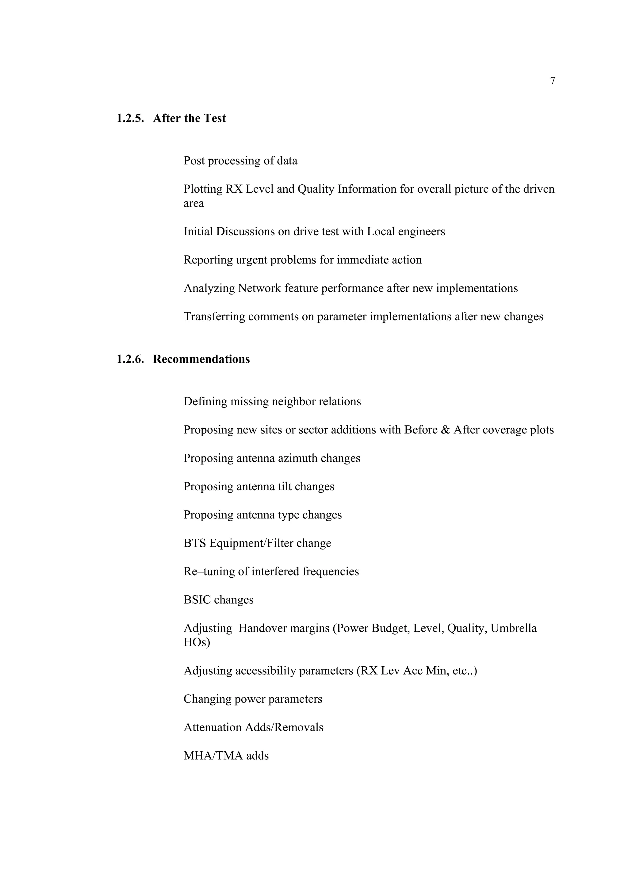 7
1.2.5. After the Test
Post processing of data
Plotting RX Level and Quality Information for overall picture of the driven
area
Initial Discussions on drive test with Local engineers
Reporting urgent problems for immediate action
Analyzing Network feature performance after new implementations
Transferring comments on parameter implementations after new changes
1.2.6. Recommendations
Defining missing neighbor relations
Proposing new sites or sector additions with Before & After coverage plots
Proposing antenna azimuth changes
Proposing antenna tilt changes
Proposing antenna type changes
BTS Equipment/Filter change
Re–tuning of interfered frequencies
BSIC changes
Adjusting Handover margins (Power Budget, Level, Quality, Umbrella
HOs)
Adjusting accessibility parameters (RX Lev Acc Min, etc..)
Changing power parameters
Attenuation Adds/Removals
MHA/TMA adds
 
