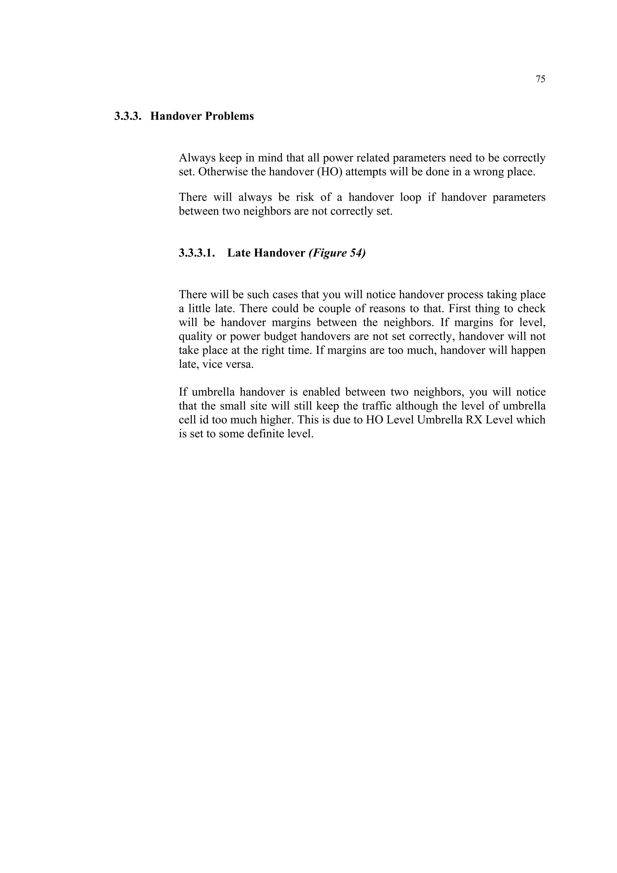 75
3.3.3. Handover Problems
Always keep in mind that all power related parameters need to be correctly
set. Otherwise the handover (HO) attempts will be done in a wrong place.
There will always be risk of a handover loop if handover parameters
between two neighbors are not correctly set.
3.3.3.1. Late Handover (Figure 54)
There will be such cases that you will notice handover process taking place
a little late. There could be couple of reasons to that. First thing to check
will be handover margins between the neighbors. If margins for level,
quality or power budget handovers are not set correctly, handover will not
take place at the right time. If margins are too much, handover will happen
late, vice versa.
If umbrella handover is enabled between two neighbors, you will notice
that the small site will still keep the traffic although the level of umbrella
cell id too much higher. This is due to HO Level Umbrella RX Level which
is set to some definite level.
 