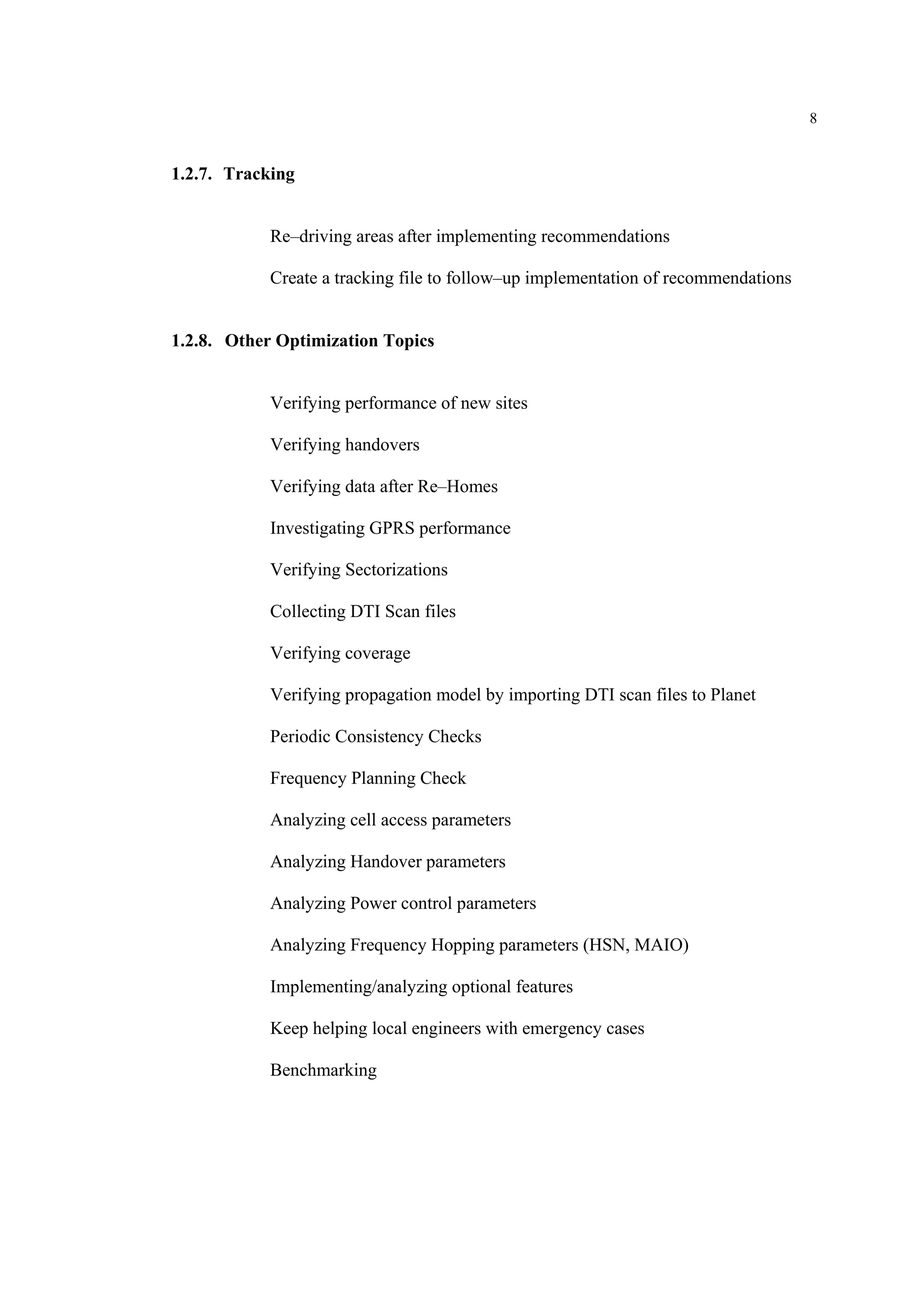 8
1.2.7. Tracking
Re–driving areas after implementing recommendations
Create a tracking file to follow–up implementation of recommendations
1.2.8. Other Optimization Topics
Verifying performance of new sites
Verifying handovers
Verifying data after Re–Homes
Investigating GPRS performance
Verifying Sectorizations
Collecting DTI Scan files
Verifying coverage
Verifying propagation model by importing DTI scan files to Planet
Periodic Consistency Checks
Frequency Planning Check
Analyzing cell access parameters
Analyzing Handover parameters
Analyzing Power control parameters
Analyzing Frequency Hopping parameters (HSN, MAIO)
Implementing/analyzing optional features
Keep helping local engineers with emergency cases
Benchmarking
 