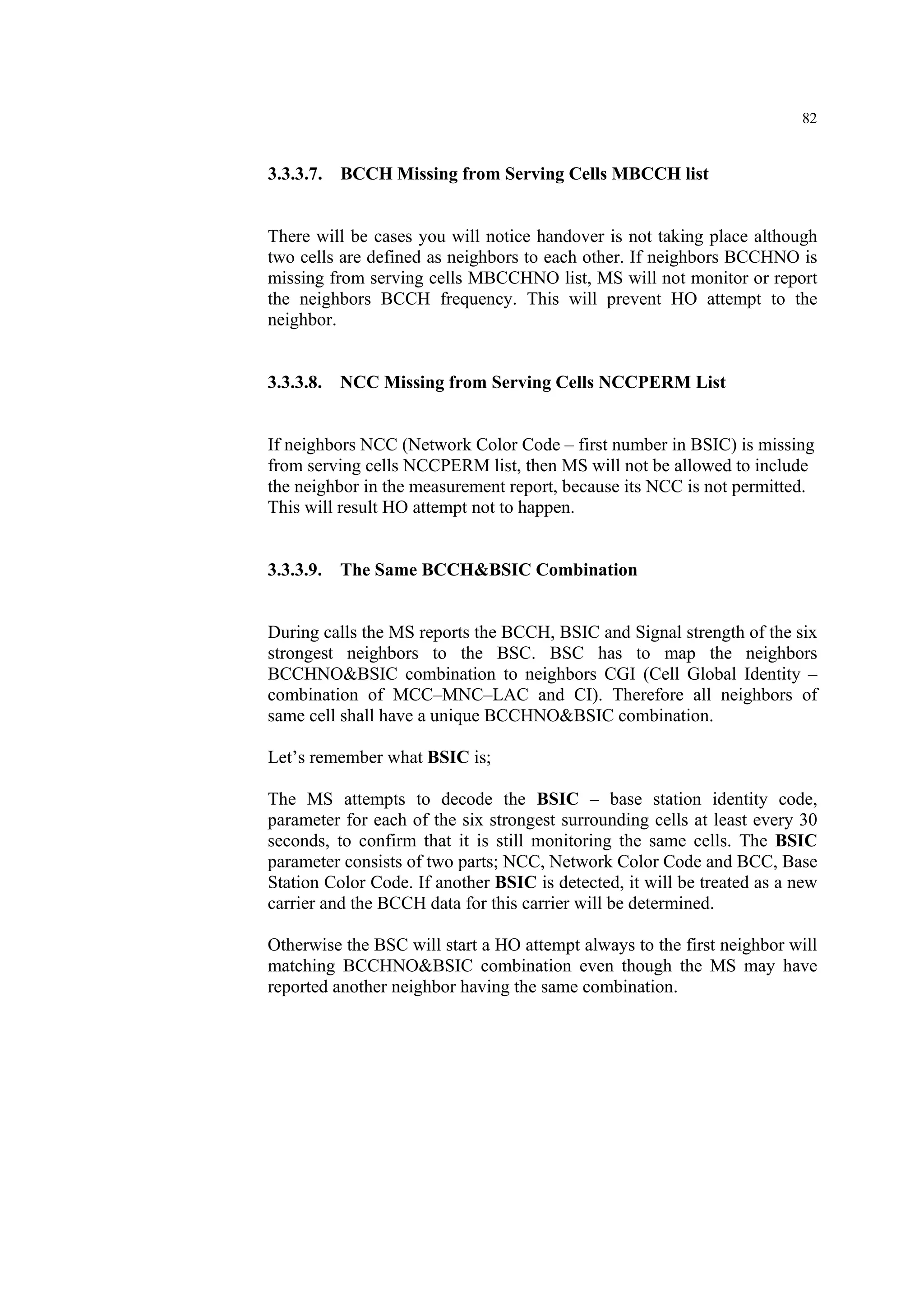 82
3.3.3.7. BCCH Missing from Serving Cells MBCCH list
There will be cases you will notice handover is not taking place although
two cells are defined as neighbors to each other. If neighbors BCCHNO is
missing from serving cells MBCCHNO list, MS will not monitor or report
the neighbors BCCH frequency. This will prevent HO attempt to the
neighbor.
3.3.3.8. NCC Missing from Serving Cells NCCPERM List
If neighbors NCC (Network Color Code – first number in BSIC) is missing
from serving cells NCCPERM list, then MS will not be allowed to include
the neighbor in the measurement report, because its NCC is not permitted.
This will result HO attempt not to happen.
3.3.3.9. The Same BCCH&BSIC Combination
During calls the MS reports the BCCH, BSIC and Signal strength of the six
strongest neighbors to the BSC. BSC has to map the neighbors
BCCHNO&BSIC combination to neighbors CGI (Cell Global Identity –
combination of MCC–MNC–LAC and CI). Therefore all neighbors of
same cell shall have a unique BCCHNO&BSIC combination.
Let’s remember what BSIC is;
The MS attempts to decode the BSIC – base station identity code,
parameter for each of the six strongest surrounding cells at least every 30
seconds, to confirm that it is still monitoring the same cells. The BSIC
parameter consists of two parts; NCC, Network Color Code and BCC, Base
Station Color Code. If another BSIC is detected, it will be treated as a new
carrier and the BCCH data for this carrier will be determined.
Otherwise the BSC will start a HO attempt always to the first neighbor will
matching BCCHNO&BSIC combination even though the MS may have
reported another neighbor having the same combination.
 