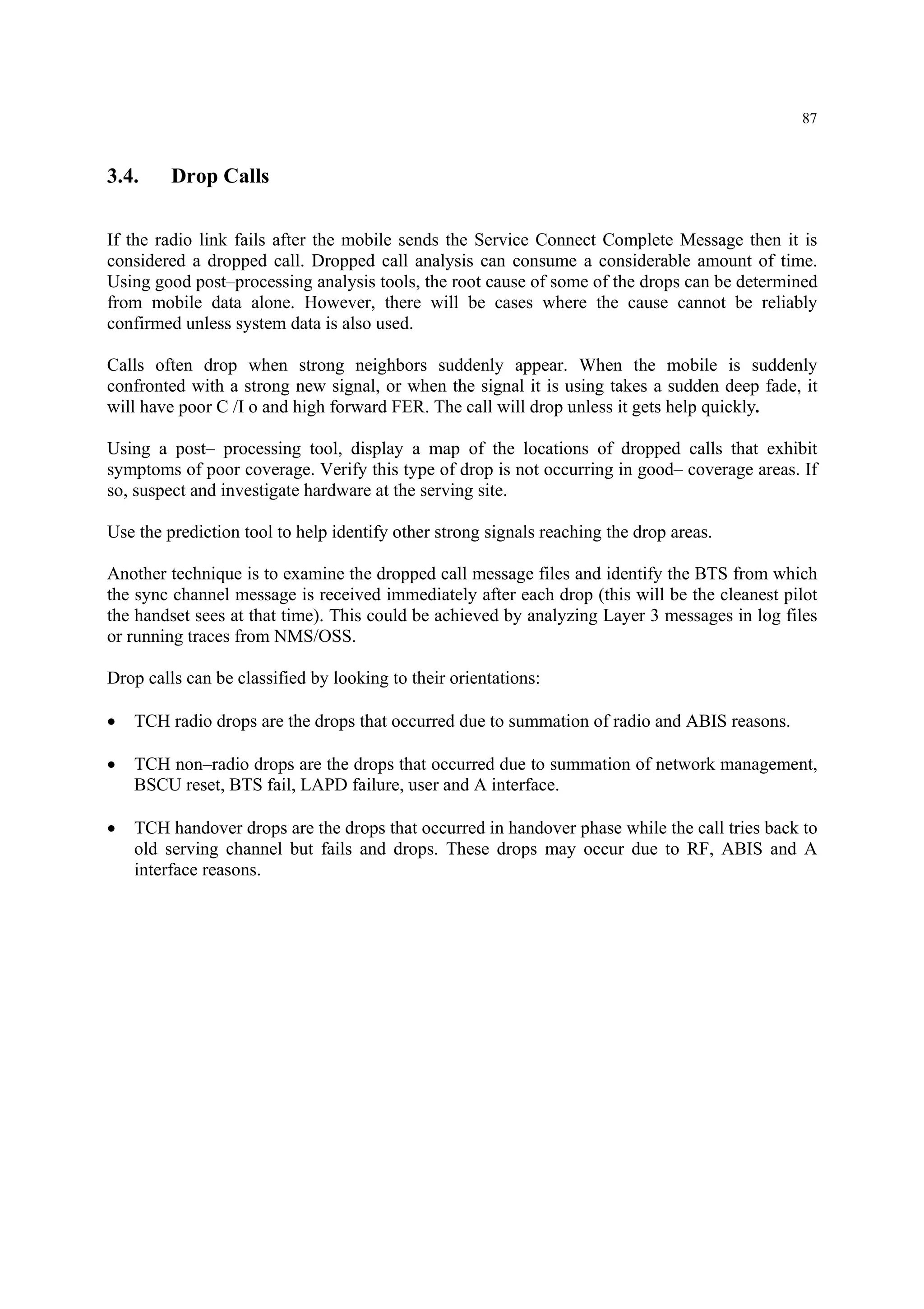 87
3.4. Drop Calls
If the radio link fails after the mobile sends the Service Connect Complete Message then it is
considered a dropped call. Dropped call analysis can consume a considerable amount of time.
Using good post–processing analysis tools, the root cause of some of the drops can be determined
from mobile data alone. However, there will be cases where the cause cannot be reliably
confirmed unless system data is also used.
Calls often drop when strong neighbors suddenly appear. When the mobile is suddenly
confronted with a strong new signal, or when the signal it is using takes a sudden deep fade, it
will have poor C /I o and high forward FER. The call will drop unless it gets help quickly.
Using a post– processing tool, display a map of the locations of dropped calls that exhibit
symptoms of poor coverage. Verify this type of drop is not occurring in good– coverage areas. If
so, suspect and investigate hardware at the serving site.
Use the prediction tool to help identify other strong signals reaching the drop areas.
Another technique is to examine the dropped call message files and identify the BTS from which
the sync channel message is received immediately after each drop (this will be the cleanest pilot
the handset sees at that time). This could be achieved by analyzing Layer 3 messages in log files
or running traces from NMS/OSS.
Drop calls can be classified by looking to their orientations:
• TCH radio drops are the drops that occurred due to summation of radio and ABIS reasons.
• TCH non–radio drops are the drops that occurred due to summation of network management,
BSCU reset, BTS fail, LAPD failure, user and A interface.
• TCH handover drops are the drops that occurred in handover phase while the call tries back to
old serving channel but fails and drops. These drops may occur due to RF, ABIS and A
interface reasons.
 