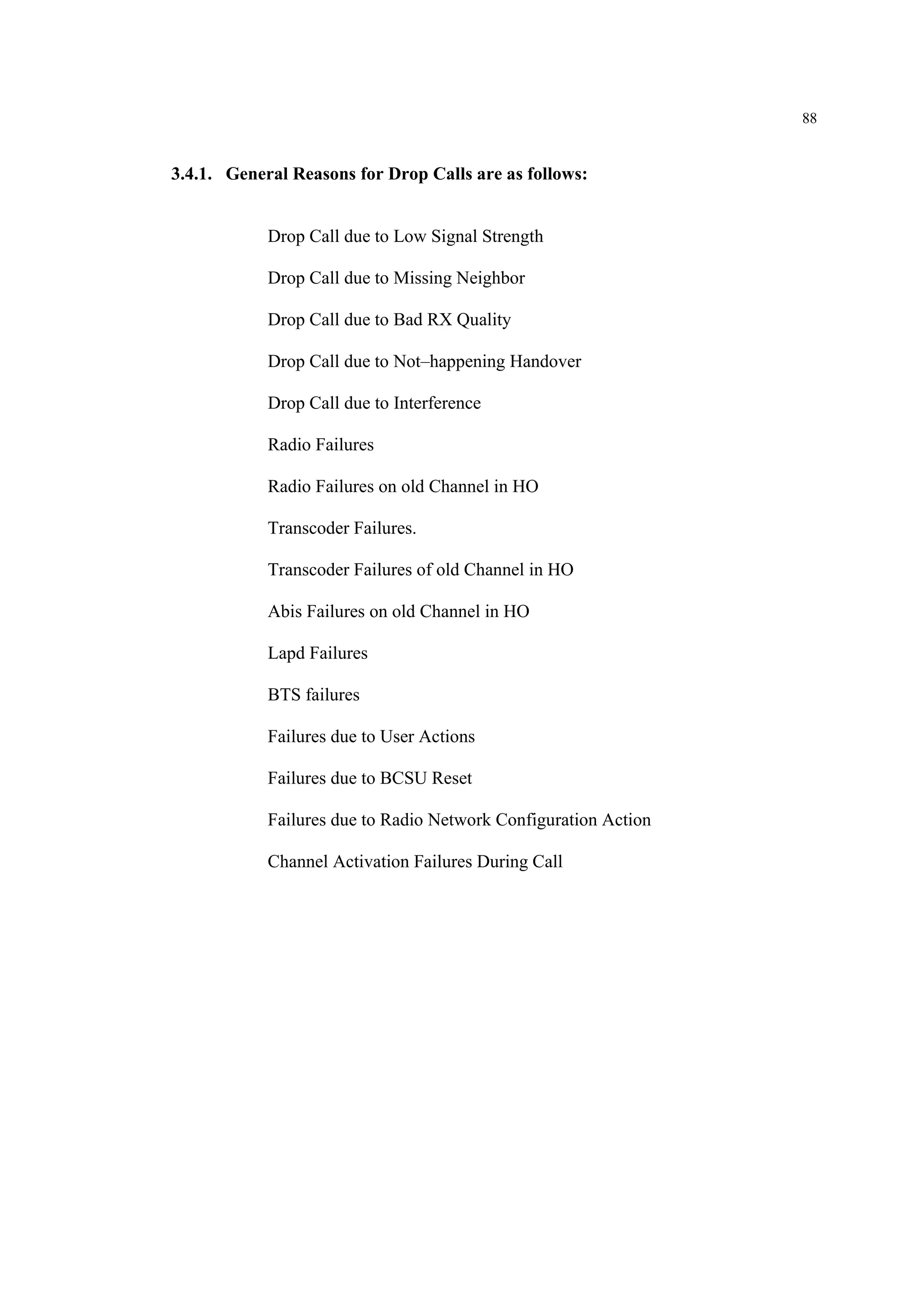 88
3.4.1. General Reasons for Drop Calls are as follows:
Drop Call due to Low Signal Strength
Drop Call due to Missing Neighbor
Drop Call due to Bad RX Quality
Drop Call due to Not–happening Handover
Drop Call due to Interference
Radio Failures
Radio Failures on old Channel in HO
Transcoder Failures.
Transcoder Failures of old Channel in HO
Abis Failures on old Channel in HO
Lapd Failures
BTS failures
Failures due to User Actions
Failures due to BCSU Reset
Failures due to Radio Network Configuration Action
Channel Activation Failures During Call
 