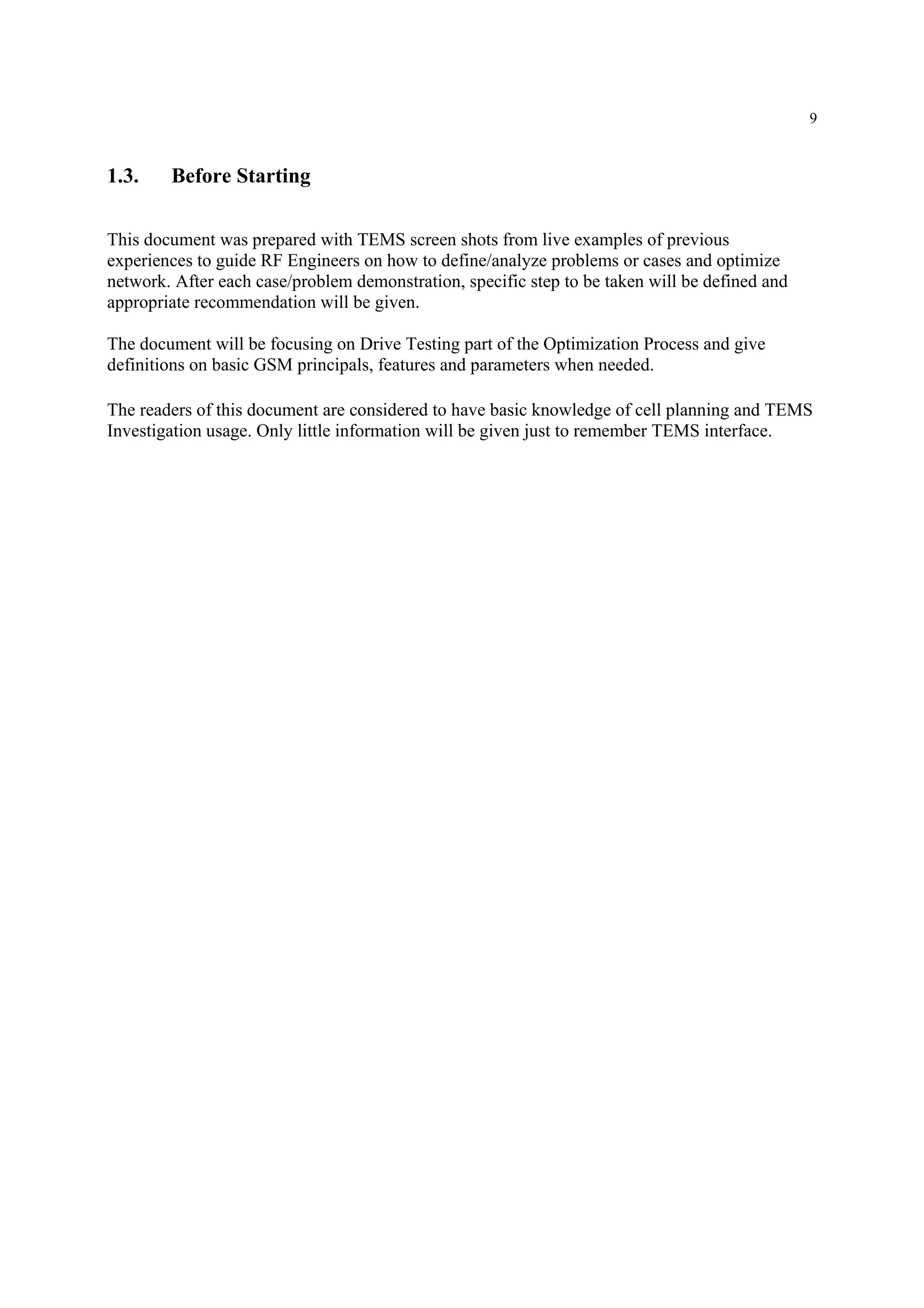9
1.3. Before Starting
This document was prepared with TEMS screen shots from live examples of previous
experiences to guide RF Engineers on how to define/analyze problems or cases and optimize
network. After each case/problem demonstration, specific step to be taken will be defined and
appropriate recommendation will be given.
The document will be focusing on Drive Testing part of the Optimization Process and give
definitions on basic GSM principals, features and parameters when needed.
The readers of this document are considered to have basic knowledge of cell planning and TEMS
Investigation usage. Only little information will be given just to remember TEMS interface.
 