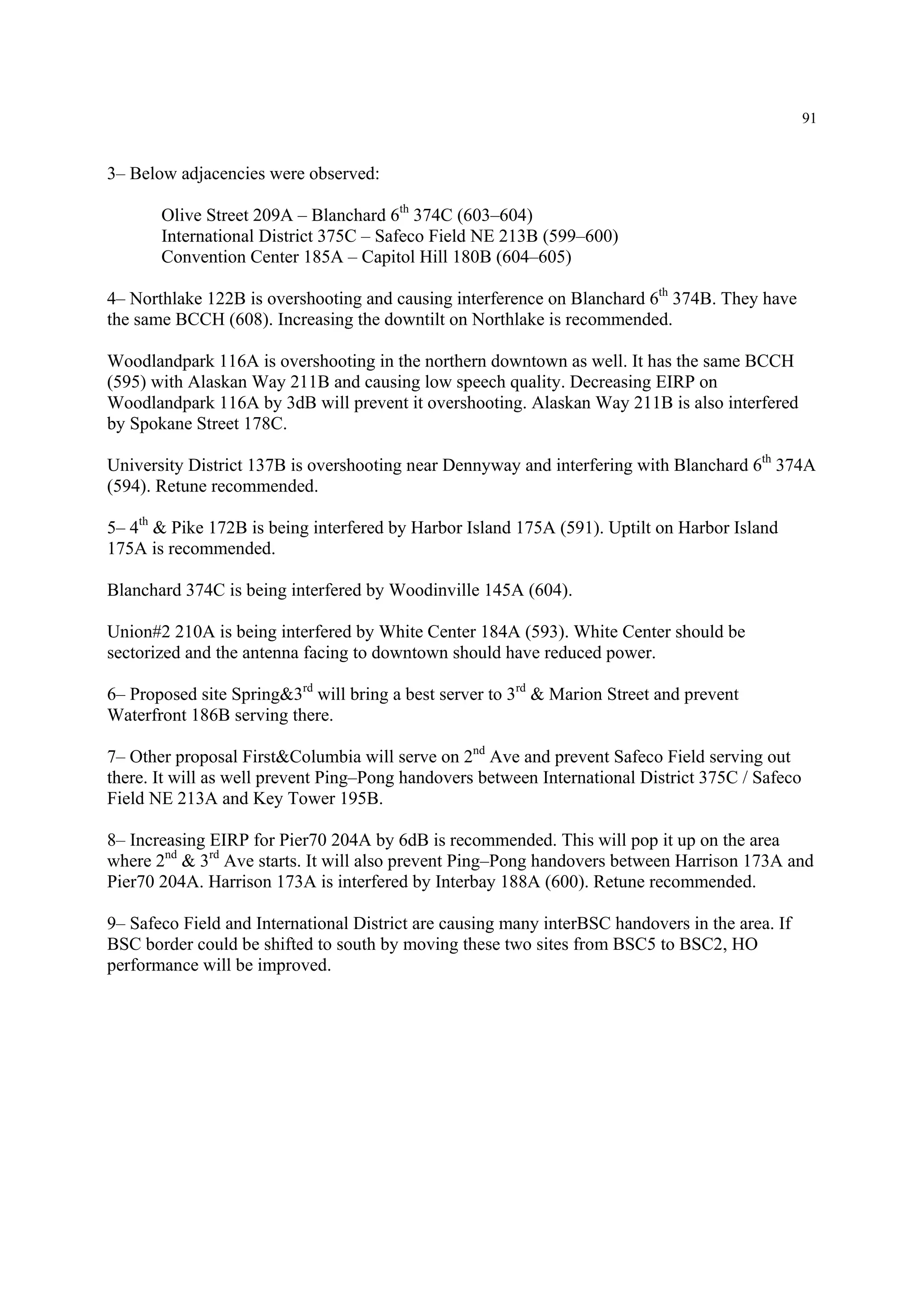 91
3– Below adjacencies were observed:
Olive Street 209A – Blanchard 6th
374C (603–604)
International District 375C – Safeco Field NE 213B (599–600)
Convention Center 185A – Capitol Hill 180B (604–605)
4– Northlake 122B is overshooting and causing interference on Blanchard 6th
374B. They have
the same BCCH (608). Increasing the downtilt on Northlake is recommended.
Woodlandpark 116A is overshooting in the northern downtown as well. It has the same BCCH
(595) with Alaskan Way 211B and causing low speech quality. Decreasing EIRP on
Woodlandpark 116A by 3dB will prevent it overshooting. Alaskan Way 211B is also interfered
by Spokane Street 178C.
University District 137B is overshooting near Dennyway and interfering with Blanchard 6th
374A
(594). Retune recommended.
5– 4th
& Pike 172B is being interfered by Harbor Island 175A (591). Uptilt on Harbor Island
175A is recommended.
Blanchard 374C is being interfered by Woodinville 145A (604).
Union#2 210A is being interfered by White Center 184A (593). White Center should be
sectorized and the antenna facing to downtown should have reduced power.
6– Proposed site Spring&3rd
will bring a best server to 3rd
& Marion Street and prevent
Waterfront 186B serving there.
7– Other proposal First&Columbia will serve on 2nd
Ave and prevent Safeco Field serving out
there. It will as well prevent Ping–Pong handovers between International District 375C / Safeco
Field NE 213A and Key Tower 195B.
8– Increasing EIRP for Pier70 204A by 6dB is recommended. This will pop it up on the area
where 2nd
& 3rd
Ave starts. It will also prevent Ping–Pong handovers between Harrison 173A and
Pier70 204A. Harrison 173A is interfered by Interbay 188A (600). Retune recommended.
9– Safeco Field and International District are causing many interBSC handovers in the area. If
BSC border could be shifted to south by moving these two sites from BSC5 to BSC2, HO
performance will be improved.
 