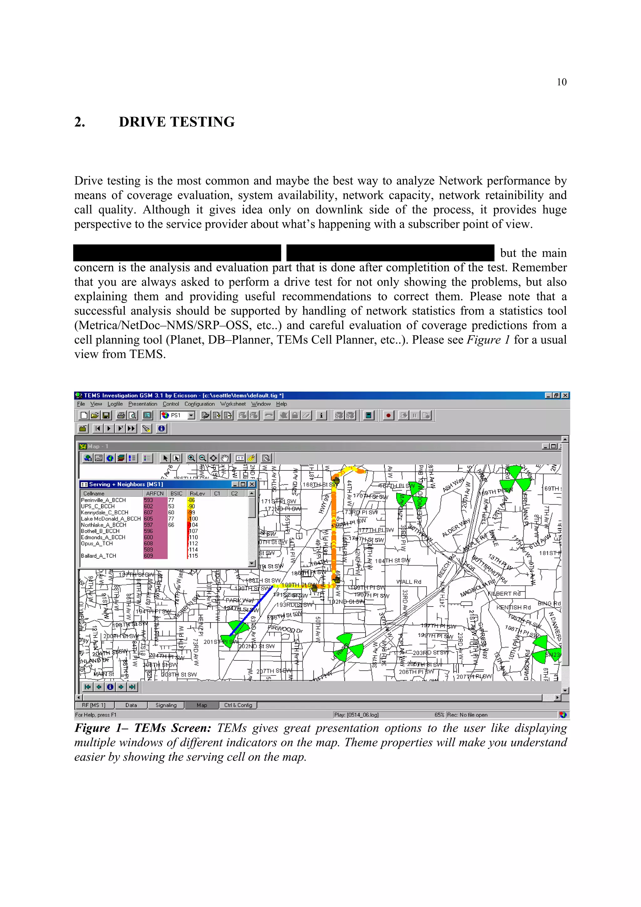 10
2. DRIVE TESTING
Drive testing is the most common and maybe the best way to analyze Network performance by
means of coverage evaluation, system availability, network capacity, network retainibility and
call quality. Although it gives idea only on downlink side of the process, it provides huge
perspective to the service provider about what’s happening with a subscriber point of view.
The drive testing is basically collecting measurement data with a TEMS phone, but the main
concern is the analysis and evaluation part that is done after completition of the test. Remember
that you are always asked to perform a drive test for not only showing the problems, but also
explaining them and providing useful recommendations to correct them. Please note that a
successful analysis should be supported by handling of network statistics from a statistics tool
(Metrica/NetDoc–NMS/SRP–OSS, etc..) and careful evaluation of coverage predictions from a
cell planning tool (Planet, DB–Planner, TEMs Cell Planner, etc..). Please see Figure 1 for a usual
view from TEMS.
Figure 1– TEMs Screen: TEMs gives great presentation options to the user like displaying
multiple windows of different indicators on the map. Theme properties will make you understand
easier by showing the serving cell on the map.
 