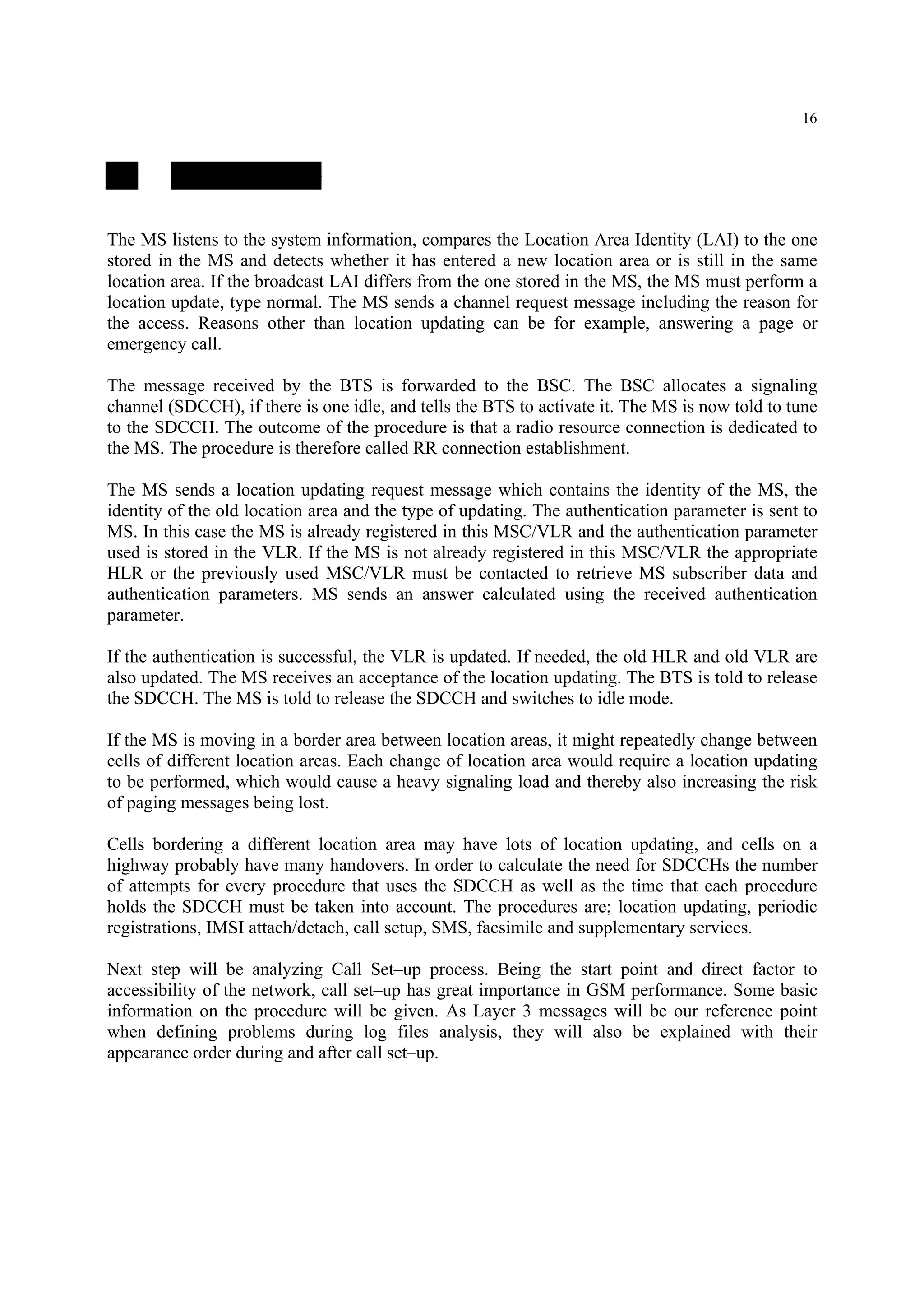 16
2.4. Location Update
The MS listens to the system information, compares the Location Area Identity (LAI) to the one
stored in the MS and detects whether it has entered a new location area or is still in the same
location area. If the broadcast LAI differs from the one stored in the MS, the MS must perform a
location update, type normal. The MS sends a channel request message including the reason for
the access. Reasons other than location updating can be for example, answering a page or
emergency call.
The message received by the BTS is forwarded to the BSC. The BSC allocates a signaling
channel (SDCCH), if there is one idle, and tells the BTS to activate it. The MS is now told to tune
to the SDCCH. The outcome of the procedure is that a radio resource connection is dedicated to
the MS. The procedure is therefore called RR connection establishment.
The MS sends a location updating request message which contains the identity of the MS, the
identity of the old location area and the type of updating. The authentication parameter is sent to
MS. In this case the MS is already registered in this MSC/VLR and the authentication parameter
used is stored in the VLR. If the MS is not already registered in this MSC/VLR the appropriate
HLR or the previously used MSC/VLR must be contacted to retrieve MS subscriber data and
authentication parameters. MS sends an answer calculated using the received authentication
parameter.
If the authentication is successful, the VLR is updated. If needed, the old HLR and old VLR are
also updated. The MS receives an acceptance of the location updating. The BTS is told to release
the SDCCH. The MS is told to release the SDCCH and switches to idle mode.
If the MS is moving in a border area between location areas, it might repeatedly change between
cells of different location areas. Each change of location area would require a location updating
to be performed, which would cause a heavy signaling load and thereby also increasing the risk
of paging messages being lost.
Cells bordering a different location area may have lots of location updating, and cells on a
highway probably have many handovers. In order to calculate the need for SDCCHs the number
of attempts for every procedure that uses the SDCCH as well as the time that each procedure
holds the SDCCH must be taken into account. The procedures are; location updating, periodic
registrations, IMSI attach/detach, call setup, SMS, facsimile and supplementary services.
Next step will be analyzing Call Set–up process. Being the start point and direct factor to
accessibility of the network, call set–up has great importance in GSM performance. Some basic
information on the procedure will be given. As Layer 3 messages will be our reference point
when defining problems during log files analysis, they will also be explained with their
appearance order during and after call set–up.
 