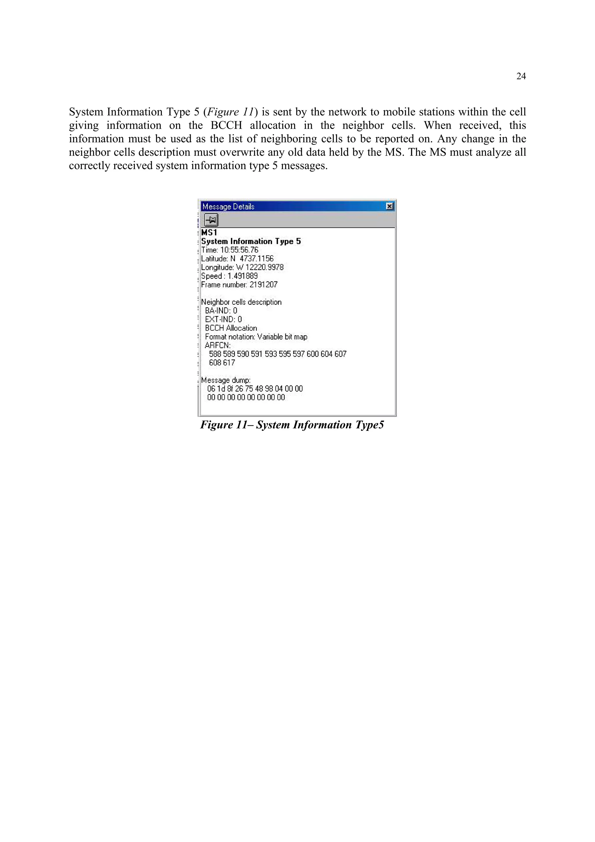 24
System Information Type 5 (Figure 11) is sent by the network to mobile stations within the cell
giving information on the BCCH allocation in the neighbor cells. When received, this
information must be used as the list of neighboring cells to be reported on. Any change in the
neighbor cells description must overwrite any old data held by the MS. The MS must analyze all
correctly received system information type 5 messages.
Figure 11– System Information Type5
 
